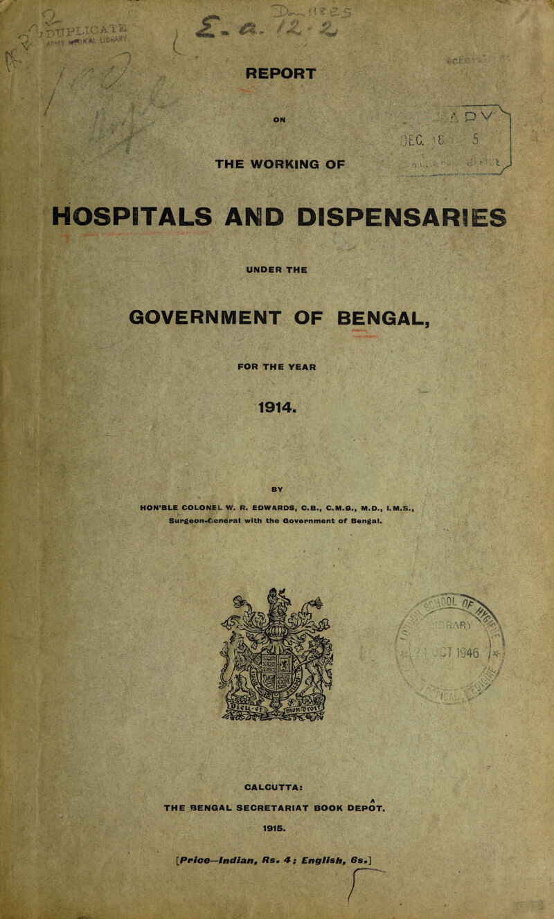 <■} ? pTJFl'IG apmy U8*WW ,•/ / ' : /* ! i >•’ *y ■• ■ . /• !-:mnn %! ; II L if. a. py *’ I#*# REPORT ON THE WORKING OF '• A P V tC. P ■ 5 ■'( \, ‘ V. i .•r :' ■ ■ • t : i ■ : , HOSPITALS AND DISPENSARIES w- UNDER THE GOVERNMENT OF BENGAL, FOR THE YEAR 1914. p' ' ■ ' ■ .. . ._ !r - ' , vv:,, -v ■ • , ; .... BY HON’BLE COLONEL W. R. EDWARDS, C.B., C.M.G., M.D., I.M.S., fj W' l Surgeon-Ceneral with the Government of Bengal. CALCUTTA: THE BENGAL SECRETARIAT BOOK DEPOT. 1915. [Price—Indian, Rs. 4; English, 6s.]