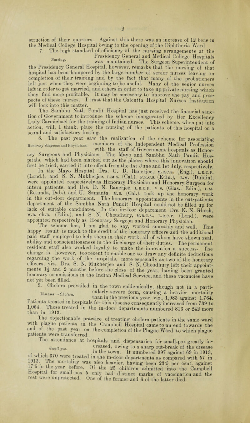 9, struction of their quarters. Against this there was an increase of 12 beds in the Medical College Hospital owing to the opening of the Diphtheria Ward. 7. The high standard of efficiency of the nursing arrangements at the . Presidency General and Medical College Hospitals was maintained. The Surgeon-Superintendent of the Presidency General Hospital, however, remarks that the nursing of that hospital has been hampered by the large number of senior nurses leaving on completion of their training and by the fact that many of the probationers left just when they were beginning to be useful. Many of the senior nurses left in order to get married, and others in order to take up private nursing which they find more profitable. It may be necessary to improve the pay and pros¬ pects of these nurses. I trust that the Calcutta Hospital Nurses Institution will look into this matter. The Sambhu Nath Pundit Hospital has just received the financial sanc¬ tion of Government to introduce the scheme inaugurated by Her Excellency Lady Carmichael for the training of Indian nurses. This scheme, when put into action, will, I think, place the nursing of the patients of this hospital on a sound and satisfactory footing. 8. I he past year saw the realization of the scheme for associating Honorary Surgeons and Physicians, me mb ci s of the Independent Medical Profession with the staff of Government hospitals as Honor¬ ary Surgeons and Physicians. The Mayo and Sambhu Nath Pundit Hos¬ pitals, which had been inarked out as the places where this innovation should first be tried, carried it into effect from the 1st June and 1st July, respectively. In the Mayo Hospital Drs. U. D. Banerjee, m.r.c.s. (Eng.), l.r.c.p. (Lond.), and S. N. Mukherjee, l.m.s. (Cal.), f.r.c.s. (Edin.), l.m. (Dublin), were appointed respectively as Honorary Physician and Honorary Surgeon for intern patients, and Drs. D. N. Banerjee, l.r.c.p. & s. (Glas., Edin.), l.m. (Botunda, Dub.), and U. Samanta, m.b. (Cal.), tuok up the honorary work in the out-door department. The honorary appointments in the out-patients department of the Sambhu Nath Pundit Hospital could not be filled up for lack of suitable candidates. In the in-door department Drs. K. N. Ghosh, m.b. ch.B. (Edin.), and S. N. Choudhury, m.r.c.s., l.r.c.p. (Lond.), were appointed respectively as Honorary Surgeon and Honorary Physician. The scheme has, I am glad to say, worked smoothly and well. This happy result is much to the credit of the honorary officers and the additional paid staff employe ! to help them in their work, all of whom have shown zeal, ability and conscientiousness in the discharge of their duties. The permanent resident, staff also worked loyally to make the innovation a success. The change is, however, too recent to enable one to draw any definite deductions regarding the work of the hospitals, more especially as two of the honorary officers, viz., Drs. S. N. Mukherjee and S. N. Choudhury left their appoint¬ ments 1^ and 2 months before the close of the year, having been granted honoiaiy commissions m the Indian Medical Service, and these vacancies have not yet been filled. 9. Choleia prevailed in the town epidemically, though not m a parti- Diseases. —Cholera. cularly severe form, causing a heavier mortality . than in tne. previous year, viz., 1,983 against 1,764. Patients treated m hospitals for this disease consequently increased from 739 to 1,064.. Those treated in the in-door departments numbered 813 or 242 more than m 1913. • ,THe objectionable, practice of treating cholera patients in the same ward with plague patients in the Campbell Hospital came to an end towards the end. or die past year on the completion of the Plague Ward to which plague patients were transferred. I he attendance at hospitals and dispensaries for small-pox greatly in- Small-pox. creased, owing to a sharp out-break of the disease „ ... in the town. It numbered 997 against 69 in 1913, 1Ct»l ^ weie treated in the in-door departments as compared with 57 in „ . ra01'tality was also heavier, having been 23'5 per cent, against * o m the year before. ^ Of the 25 children admitted into the Campbell ospital ioi small-pox 5 only had distinct marks of vaccination and the