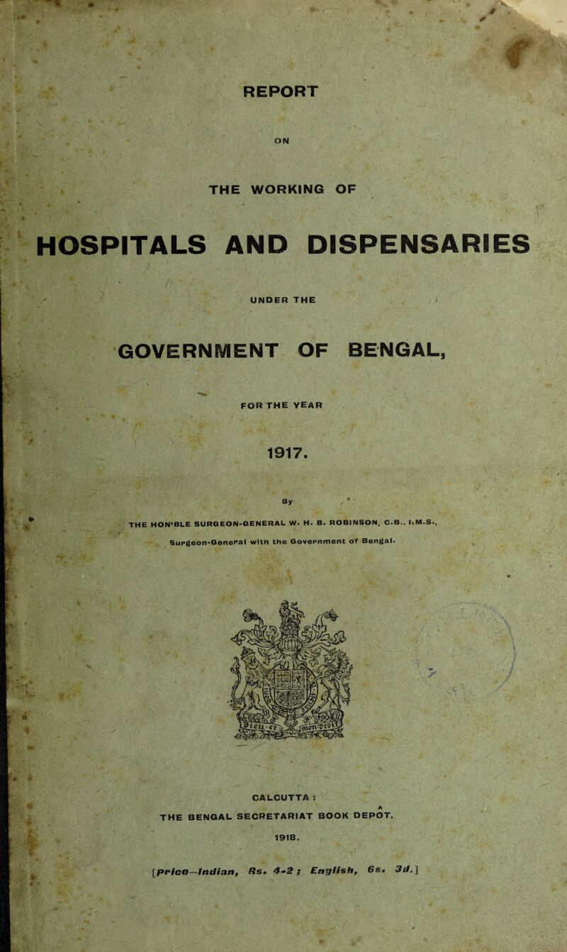 ON THE WORKING OP v, . * ■ HOSPITALS AND DISPENSARIES UNDER THE GOVERNMENT OF BENGAL, FOR THE year 1917. By THE HON’BLE SURGEON-GENERAL W. H. B. ROBINSON, C.B., I.M.S., Surgeon-General with the Government of Bengal. CALCUTTA : A THE BENGAL SECRETARIAT BOOK DEPOT. 1918. [price—Indian, Rs« 4-2 ; English, 6sa 3d, ] >r - &