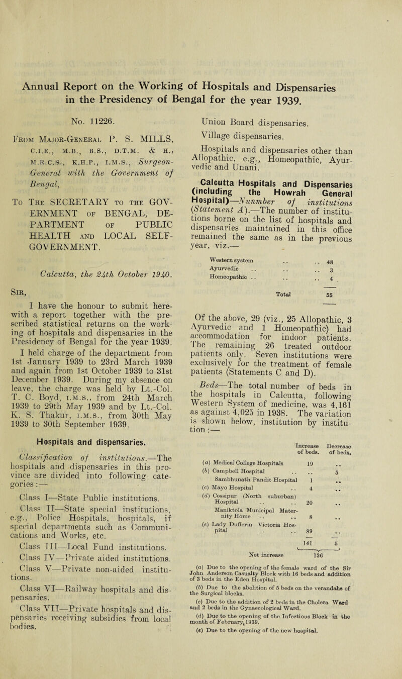 Annual Report on the Working of Hospitals and Dispensaries in the Presidency of Bengal for the year 1939. No. 11226. From Major-General P. S. MILLS, C.I.E., M.B., B.S., D.T.M. & H., m.r.c.s., k.h.p., i.m.s., Surgeon- General with the Government of Bengal, To The SECRETARY to the GOV¬ ERNMENT of BENGAL, DE¬ PARTMENT of PUBLIC HEALTH and LOCAL SELF- GOVERNMENT. Calcutta, the 24th October 1940. Sir, I have the honour to submit here¬ with a report together with the pre¬ scribed statistical returns on the work¬ ing of hospitals and dispensaries in the Presidency of Bengal for the year 1939. I held charge of the department from 1st January 1939 to 23rd March 1939 and again from 1st October 1939 to 31st December 1939. During my absence on leave, the charge was held by Lt.-Col. T. C. Boyd, i.m.s., from 24th March 1939 to 29th May 1939 and by Lt.-Col. K. S. Thakur, i.m.s., from 30th May 1939 to 30th September 1939. Hospitals and dispensaries. Classification of institutions.—The hospitals and dispensaries in this pro¬ vince are divided into following cate¬ gories :— Class I—State Public institutions. Class II—State special institutions, e.g., Police Hospitals, hospitals, if special departments such as Communi¬ cations and Works, etc. Class III—Local Fund institutions. Class IV—Private aided institutions. Class V—Private non-aided institu¬ tions. Class VI—Railway hospitals and dis¬ pensaries. Class VII—Private hospitals and dis¬ pensaries receiving subsidies from local bodies. Union Board dispensaries. Village dispensaries. Hospitals and dispensaries other than Allopathic, e.g., Homeopathic, Ayur¬ vedic and Unani. Calcutta Hospitals and Dispensaries (including the Howrah General Hospital)—Nnumber of institutions (Statement A).—The number of institu¬ tions borne on the list of hospitals and dispensaries maintained in this office lemained the same as in the previous year, viz.— Western system .. ..48 Ayurvedic . . .. .. 3 Homeopathic .. .. .. 4 Total 55 Of the above, 29 (viz., 25 Allopathic, 3 Ayurvedic and 1 Homeopathic) had accommodation for indoor patients. The remaining 26 treated outdoor patients only. Seven institutions were exclusively for the treatment of female patients (Statements C and D). Beds—The total number of beds in the hospitals in Calcutta, following Western System of medicine, was 4,161 as against 4,025 in 1938. The variation is shown below, institution by institu¬ tion : — Increase Decrease of beds. of beds. (a) Medical College Hospitals 19 • • (6) Campbell Hospital # # 5 Sambhunath Pandit Hospital 1 • • (c) Mayo Hospital 4 • • (d) Cossipur (North suburban) Hospital 20 • • Maniktola Municipal Mater- mty Home 8 • • (e) Lady Dufferin Victoria Hos- pita! 89 141 5 Net increase 136 {a) Due to the opening of the female ward of the Sir John Anderson Casualty Block with 16 beds and addition of 3 beds in the Eden Hospital. (b) Due to the abolition of 5 beds on the verandahs of the Surgical blocks. (c) Due to the addition of 2 beds in the Cholera Ward and 2 beds in the Gynaecological Ward. (d) Due to the opening of the Infectious Block in the month of Februaryt1939. (e) Due to the opening of the new hospital.