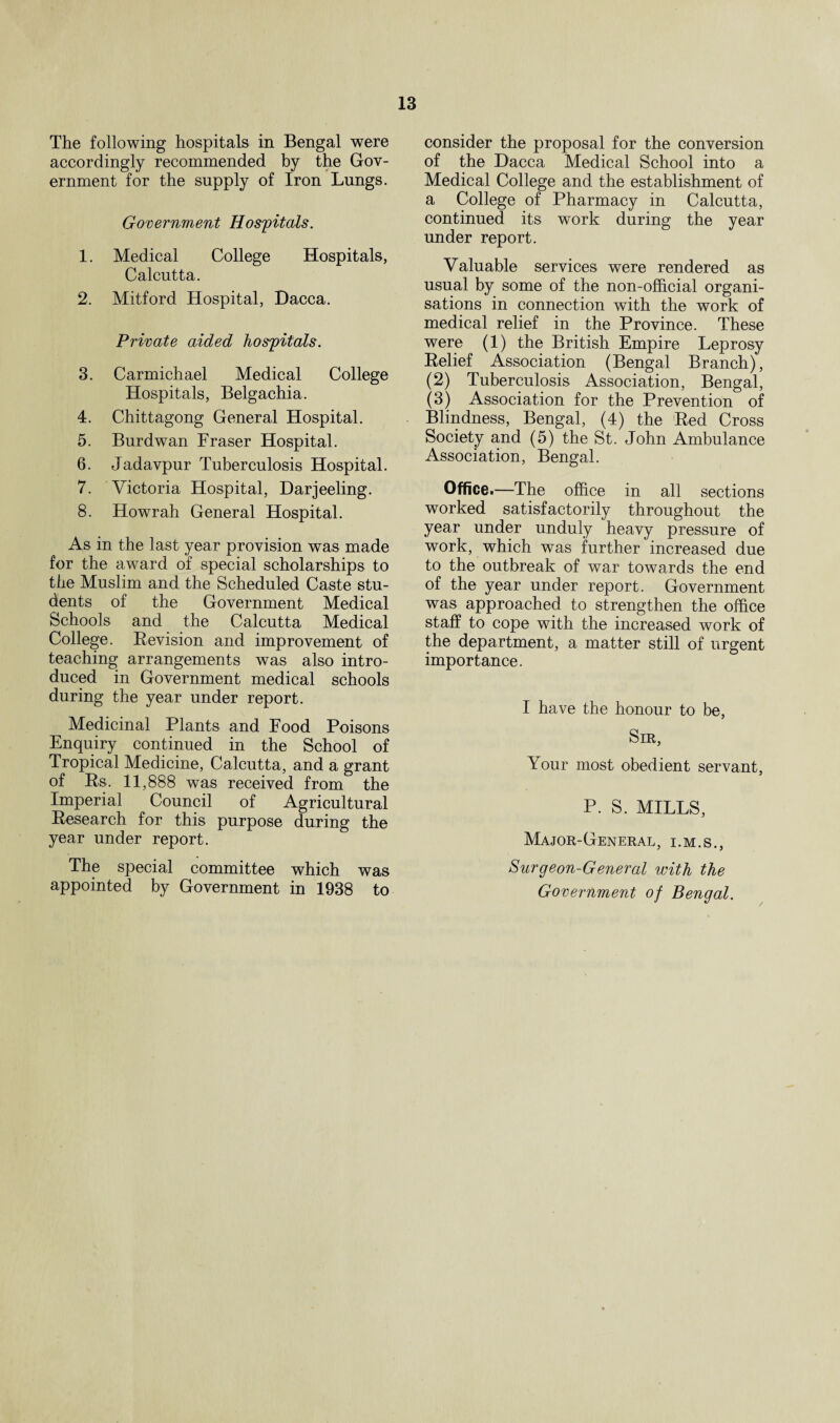 The following hospitals in Bengal were accordingly recommended by the Gov¬ ernment for the supply of Iron Lungs. Government Hospitals. 1. Medical College Hospitals, Calcutta. 2. Mitford Hospital, Dacca. Private aided hospitals. 3. Carmichael Medical College Hospitals, Belgachia. 4. Chittagong General Hospital. 5. Burdwan Fraser Hospital. 6. Jadavpur Tuberculosis Hospital. 7. Victoria Hospital, Darjeeling. 8. Howrah General Hospital. As in the last year provision was made for the award of special scholarships to the Muslim and the Scheduled Caste stu¬ dents of the Government Medical Schools and the Calcutta Medical College. Revision and improvement of teaching arrangements was also intro¬ duced in Government medical schools during the year under report. Medicinal Plants and Food Poisons Enquiry continued in the School of Tropical Medicine, Calcutta, and a grant of Rs. 11,888 was received from the Imperial Council of Agricultural Research for this purpose during the year under report. The special committee which was appointed by Government in 1938 to consider the proposal for the conversion of the Dacca Medical School into a Medical College and the establishment of a College of Pharmacy in Calcutta, continued its work during the year under report. Valuable services were rendered as usual by some of the non-official organi¬ sations in connection with the work of medical relief in the Province. These were (1) the British Empire Leprosy Relief Association (Bengal Branch), (2) Tuberculosis Association, Bengal, (3) Association for the Prevention of Blindness, Bengal, (4) the Red Cross Society and (5) the St. John Ambulance Association, Bengal. Office.—The office in all sections worked satisfactorily throughout the year under unduly heavy pressure of work, which was further increased due to the outbreak of war towards the end of the year under report. Government was approached to strengthen the office staff to cope with the increased work of the department, a matter still of urgent importance. I have the honour to be, Sir, Your most obedient servant, P. S. MILLS, Major-General, i.m.s., Surgeon-General with the Government of Bengal.