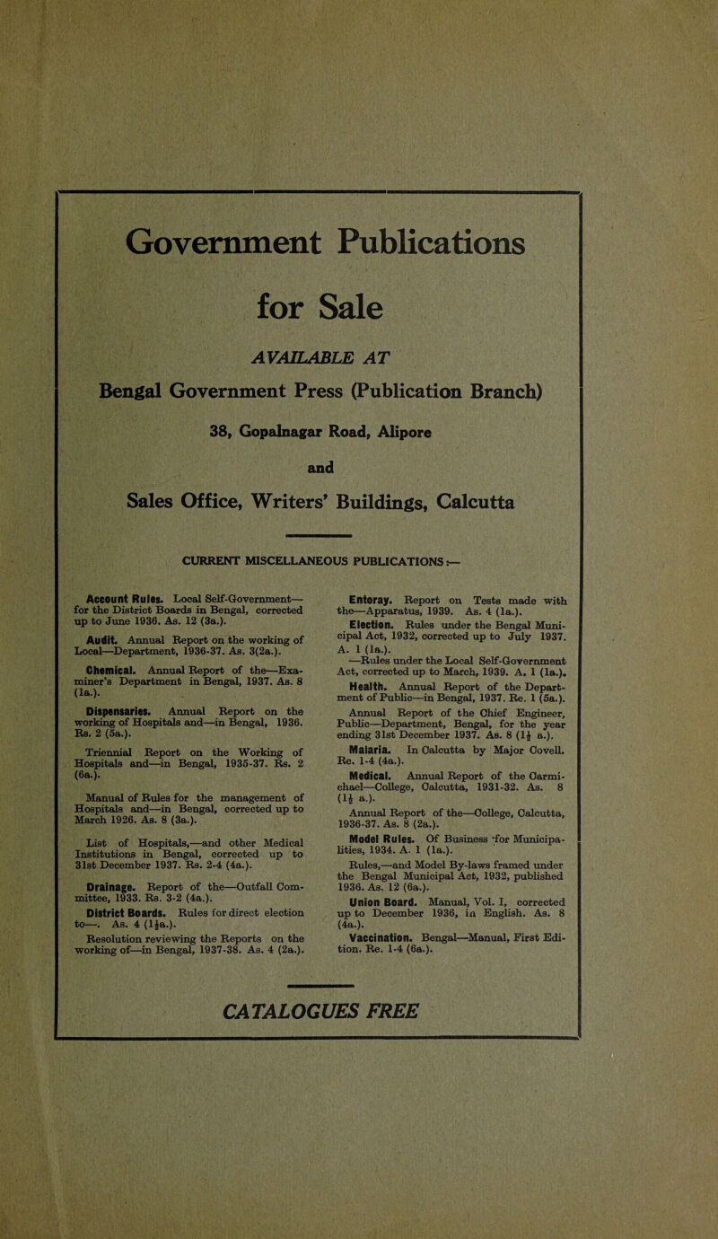Government Publications for Sale AVAILABLE AT Bengal Government Press (Publication Branch) 38, Gopalnagar Road, Alipore and Sales Office, Writers’ Buildings, Calcutta CURRENT MISCELLANEOUS PUBLICATIONS Account Rules. Local Self-Government— for the District Boards in Bengal, corrected up to June 1936. As. 12 (3a.). Audit. Annual Report on the working of Local—Department, 1936-37. As. 3(2a.). Chemical. Annual Report of the—Exa¬ miner’s Department in Bengal, 1937. As. 8 (la.). Dispensaries. Annual Report on the working of Hospitals and—in Bengal, 1936. Rs. 2 (5a.). Triennial Report on the Working of Hospitals and—in Bengal, 1935-37. Rs. 2 (6a.). Manual of Rules for the management of Hospitals and—in Bengal, corrected up to March 1926. As. 8 (3a.). List of Hospitals,—and other Medical Institutions in Bengal, corrected up to 31st December 1937. Rs. 2-4 (4a.). Drainage. Report of the—Outfall Com¬ mittee, 1933. Rs. 3-2 (4a.). District Boards. Rules for direct election to—. As. 4 (l£a.). Resolution reviewing the Reports on the working of—in Bengal, 1937-38. As. 4 (2a.). Entoray. Report on Tests made with the—Apparatus, 1939. As. 4 (la.). Election. Rules under the Bengal Muni¬ cipal Act, 1932, corrected up to July 1937. A. 1 (la.). -—Rules under the Local Self-Government Act, corrected up to March, 1939. A. 1 (la.). Health. Annual Report of the Depart¬ ment of Public—in Bengal, 1937. Re. 1 (5a.). Annual Report of the Chief Engineer, Public—Department, Bengal, for the year ending 31st December 1937. As. 8 (1J a.). Malaria. In Calcutta by Major Govell. Re. 1-4 (4a.). Medical. Annual Report of the Carmi¬ chael—College, Calcutta, 1931-32. As. 8 (U a.). Annual Report of the—College, Calcutta, 1936-37. As. 8 (2a.). Model Rules. Of Business 'for Municipa¬ lities, 1934. A. 1 (la.). Rules,—and Model By-laws framed under the Bengal Municipal Act, 1932, published 1936. As. 12 (6a.). Union Board. Manual, Vol. I, corrected up to December 1936, in English. As. 8 (4a.). Vaccination. Bengal—Manual, First Edi¬ tion. Re. 1-4 (6a.). CATALOGUES FREE