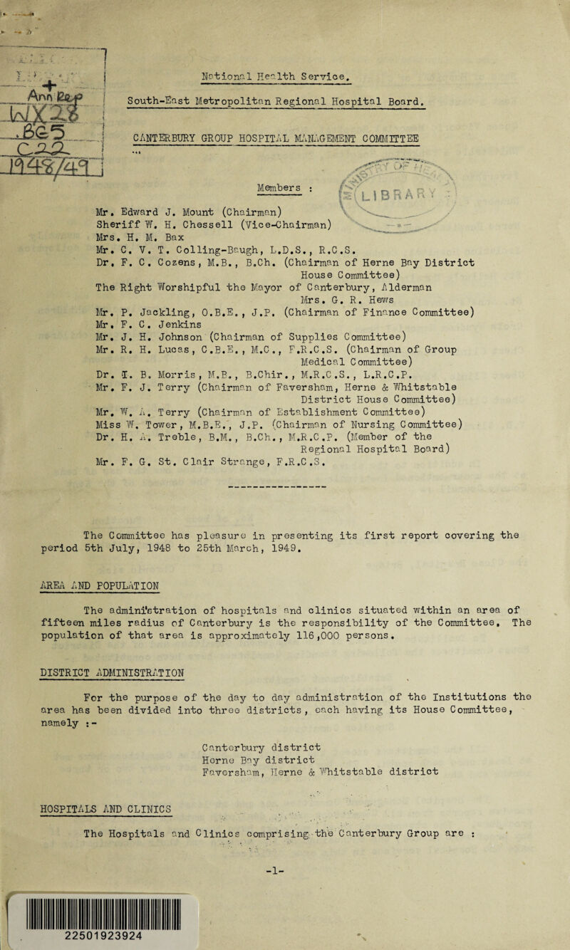 Notion-1 Pie''. 1th Service. T • > Ann South-East Metropolitan Regional Hospital Board. CANTERBURY GROUP HOSPITAL MANAGEMENT COMMITTEE Members \ L \ B R A R V Mr. Edward J. Mount (Chairman) Sheriff W. H. Chessell (Vice-Chairman) Mrs. H. M. Bax Mr. C. V. T. Colling-Baugh, L.D.S., R.C.S. Dr. F. C. Cozens, M.B., B.Ch. (Chairman of Herne Bay District House Committee) The Right Worshipful the Mayor of Canterbury, Alderman Mrs. G. R. Hews Mr, P. Jackling, O.B.E., J.P, (Chairman of Finance Committee) Mr. F. C. J enkins Mr. J. H. Johnson (Chairman of Supplies Committee) Mr. R. H. Lucas, C.B.E., M.C ., F.R.C.S. (Chairman of Group Medical Committee) Dr. I. Be Morris, M.B., B.Chir., M.R.C.S., L.R.C.P. Mr, F. J. Terry (Chairman of Faversham, Herne & Whitstable District House Committee) Mr, W. A. Terry (Chairman of Establishment Committee) Miss W. Tower, M.B.E., J.P. (Chairman of Nursing Committee) Dr. H. A. Treble, B.M., B.Ch., M.R.C.P. (Member of the Regional Hospital Board) Mr. F. G. St. Clair Strange, F.R.C.S. The Committee has pleasure in presenting its first report covering the period 5th July, 1948 to 25th March, 1949. AREA AND POPULATION The administration of hospitals and clinics situated within an area of fifteen miles radius of Canterbury is the responsibility of the Committee, The population of that area is approximately 116,000 persons. DISTRICT ADMINISTRATION For the purpose of the day to day administration of the Institutions the area has been divided into three districts, each having its House Committee, namely ;- Canterbury district Herne Bay district Faversham, Herne & Whitstable district HOSPITALS AND CLINICS . , ' • r ' .1  The Hospitals and Clinics comprising th'e Canterbury Group are ; 225 923924