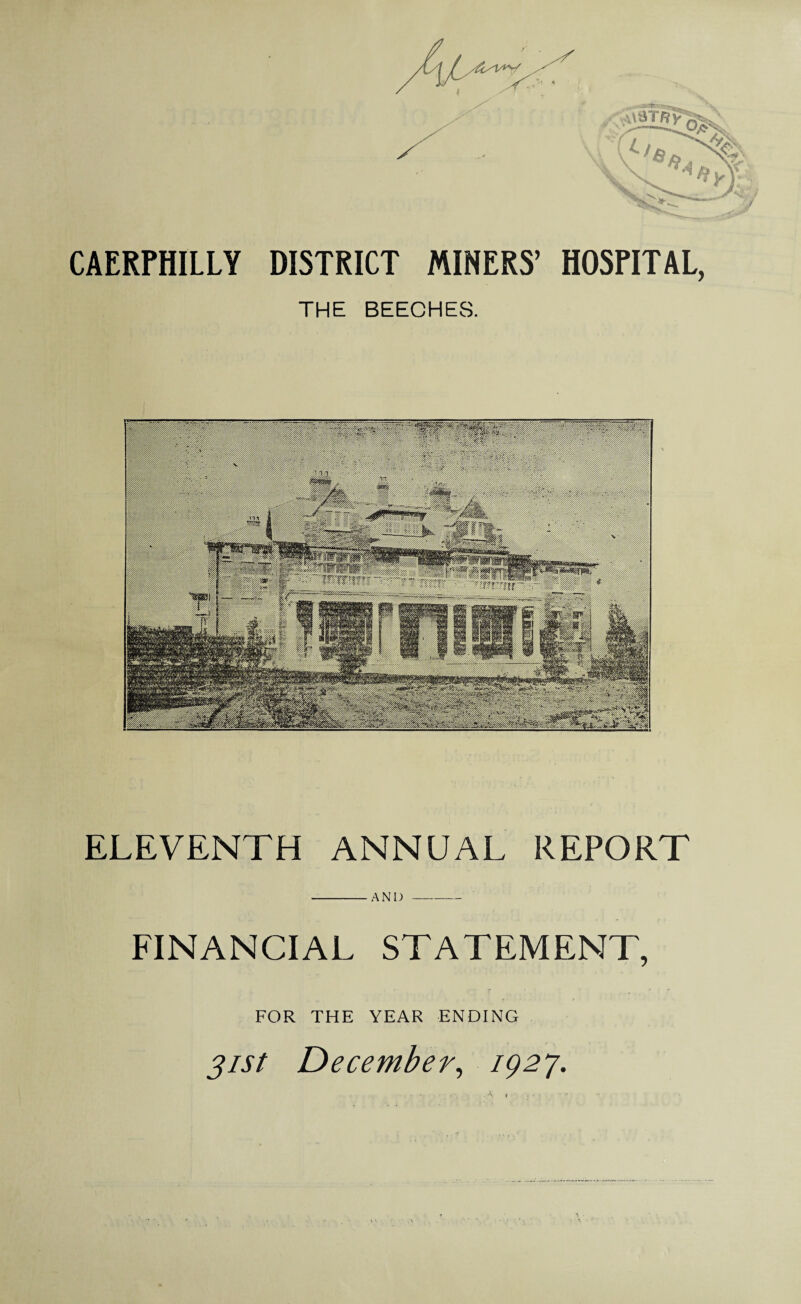 CAERPHILLY DISTRICT MINERS’ THE BEECHES. HOSPITAL, ELEVENTH ANNUAL REPORT FINANCIAL STATEMENT, FOR THE YEAR ENDING 31st December, 1927.