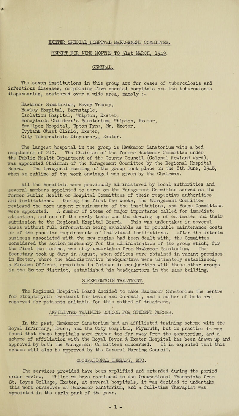 REPORT FOR NINE MONTHS TO 51st MARCH, 1949. GENERAL. The seven institutions in this group are for cases of tuberculosis and infectious diseases, comprising five special hospitals and two tuberculosis dispensaries, scattered over a wide area, namely Hawkmoor Sanatorium, Bovey Tracey, Hawley Hospital, Barnstaple, Isolation Hospital, Uhipton, Exeter, Honeylands Children's Sanatorium, Whipton, Exeter, Smallpox Hospital, Upton pyne, Nr. Exeter, Ivybank Chest Clinic, Exeter, City Tuberculosis Dispensary, Exeter. The largest hospital in the group is Hawkmoor Sanatorium with a bed complement of 210. The Chairman of the former Hawkmoor Committee under the Public Health Department of the County Council (Colonel Rowland ¥ard), was appointed Chairman of the Management Committee by the Regional Hospital Board. The inaugural meeting of the group took place on the 8th June, 194-8? wtien an outline of the work envisaged was given by the Chairman. All the hospitals were previously administered by local authorities and several members appointed to serve on the Management Committee served on the former Public Health or Hospital Committees of their respective authorities and institutions. During the first fey; weeks, the Management Committee reviewed the more urgent requirements of the institutions, and House Committees were appointed. A number of items of major importance called for immediate attention, and one of the early tasks was the drawing up of estimates and their submission to the Regional Hospital Board. This was undertaken in several cases without full information being available as to probable maintenance costs or of the peculiar requirements of individual institutions. after the interim Dusiness associated with the new regime had been dealt with, the Committee considered the action necessary for the administration of the group which, for the first tv\ro months, was ably undertaken from Hawkmoor Sanatorium. The Secretary took up duty in august, when offices were obtained in vacant premises in Exeter, where the administrative headquarters were ultimately established; a Finance Officer, appointed in October in conjunction with three other groups in the Exeter district, established his headquarters in the same building. STREPTOMYCIN TREATMENT. The Regional Hospital Board decided to make Hawkmoor Sanatorium the centre for Streptomycin treatment for Devon and Cornwall, and a number of beds are reserved for patients suitable for this method of treatment. AFFILLYTED TRAINING SCHOOL FOR STUDENT NURSES. In the past, Hawkmoor Sanatorium had an affiliated training scheme with the Royal Infirmary, Truro, and the City Hospital, Plymouth, but in practice it was found that these hospitals were rather too far away from the sanatorium, and a scheme of affiliation with the Royal Devon & Exeter Hospital has been drawn up and approved by both the Management Committees concerned. It is expected that this scheme will also be approved by the General Nursing Council. OCCUPATIONAL THERAPY, ETC. The services provided have been amplified and extended during the period under review. i/hi1st we have continued to use Occupational Therapists from St. Loyes College, Exeter, at several hospitals, it was decided to undertake this work ourselves at Hawkmoor Sanatorium, and a full-time Therapist was appointed in the early part of the year. - 1 -