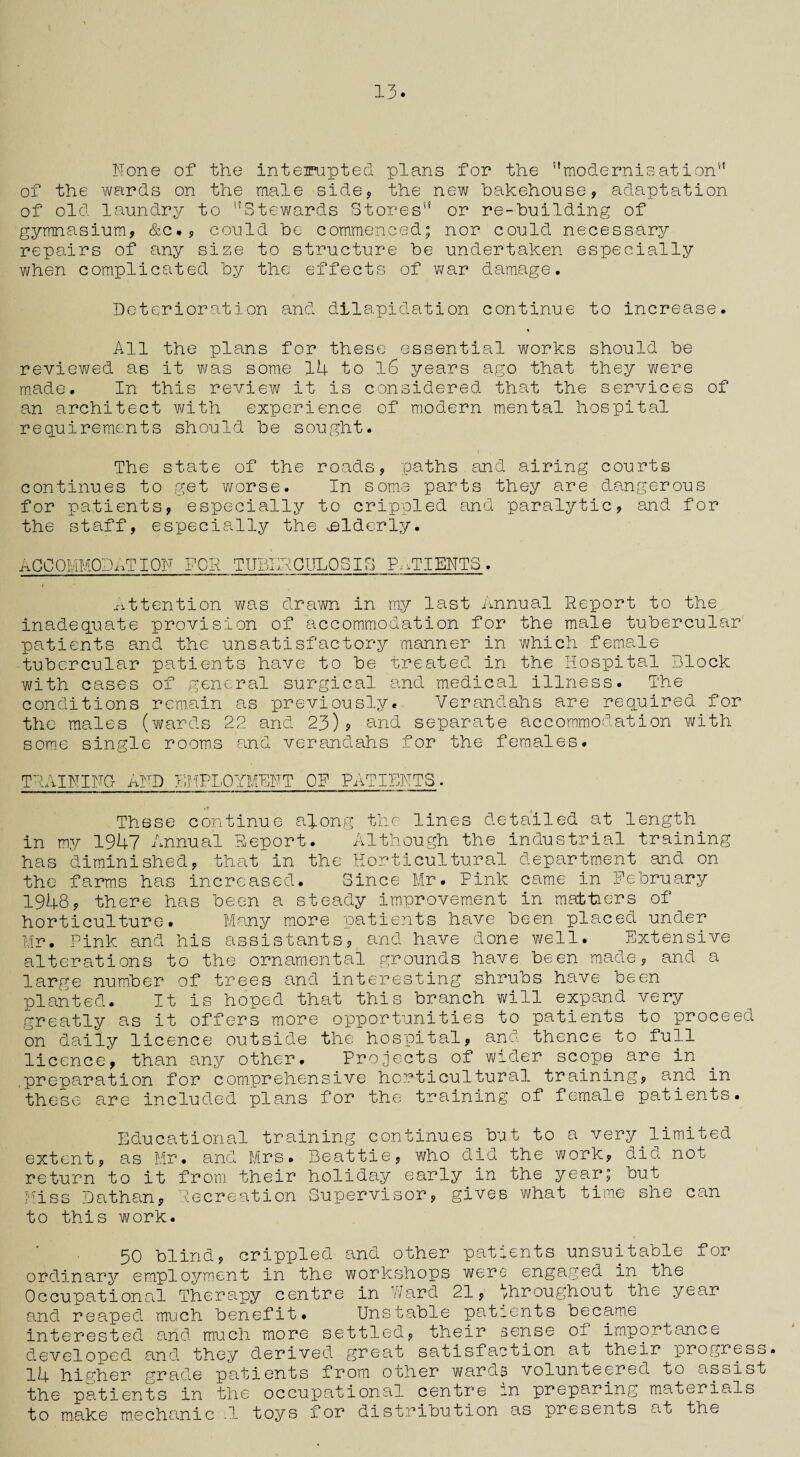 13. None of the inteinipted plans for the ’'modernisation4' of the wards on the male side, the new bakehouse, adaptation of old laundry to Stewards Stores or re-building of gymnasium, &c., could be commenced; nor could necessary repairs of any size to structure be undertaken especially when complicated by the effects of war damage. Deterioration and dilapidation continue to increase. All the plans for these essential works should be reviewed as it was some 14 to 16 years ago that they were made. In this review it is considered that the services of an architect with experience of modern mental hospital requirements should be sought. The state of the roads, paths and airing courts continues to get worse. In some parts they are dangerous for patients, especially to crippled and paralytic, and for the staff, especially the elderly. ACCOMMODATION FOR TUBERCULOSIS PATIENTS. Attention was drawn in my last Annual Report to the inadequate provision of accommodation for the male tubercular patients and the unsatisfactory manner in which female tubercular patients have to be treated in the Hospital Block with cases of general surgical and medical illness. The conditions remain as previously. Verandahs are required for the males (wards 22 and 23)? and separate accommodation with some single rooms and verandahs for the females. TRAINING- AND EMPLOYMENT OR PATIENTS. These continue along the lines detailed at length in my 1947 Annual Report. Although the industrial training has diminished, that in the Horticultural department and on the farms has increased. Since Mr. Pink came in February 1948, there has been a steady improvement in mattiers of horticulture. Many more patients have been placed under Mr. Pink and his assistants, and have done well. Extensive alterations to the ornamental grounds have been made, and a large number of trees and interesting shrubs have been planted. It is hoped that this branch will expand very greatly as it offers more opportunities to patients to proceed on daily licence outside the hospital, and thence to full licence, than any other. Projects of wider scope are in .preparation for comprehensive horticultural training, and in these are included plans for the training of female patients. Educational training continues but to a very.limited extent, as Mr. and Mrs. Beattie, who did the work, did not return to it from their holiday early in the year; but Miss Dathan, Recreation Supervisor, gives what time she can to this work. 50 blind, crippled and other patients unsuitable for ordinary employment in the workshops were engaged in the Occupational Therapy centre in Ward 21, throughout the year and reaped much benefit. Unstable patients became interested and much more settled, their sense of importance developed and they derived great satisfaition at their progress. 14 higher grade patients from other wards volunteered to assist the patients in the occupational centre in preparing materials to make mechanic .1 toys for distribution as presents at the