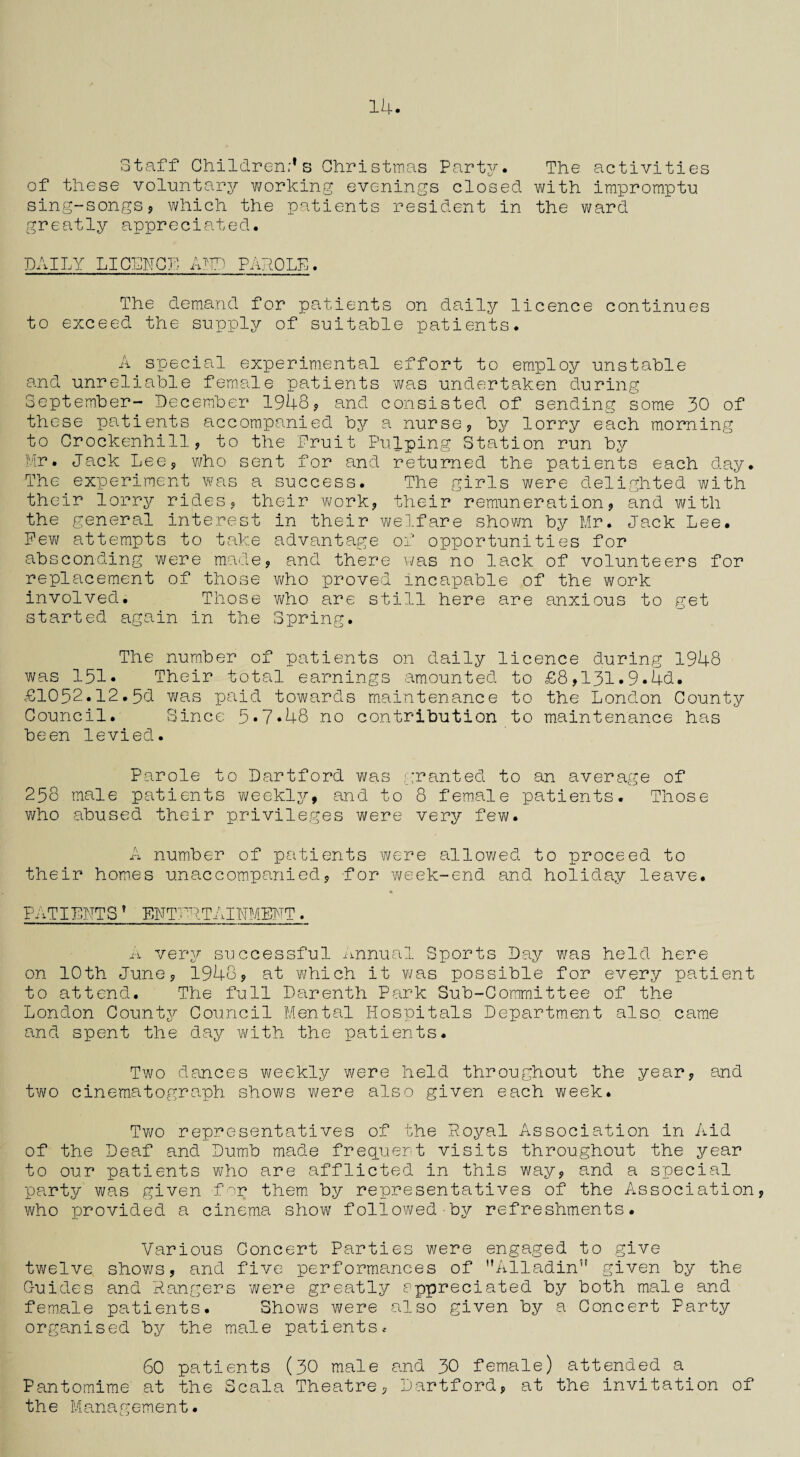 14. Staff Children's Christmas Party. The activities of these voluntary working evenings closed with impromptu sing-songs, which the patients resident in the ward greatly appreciated. DAILY LICENCE AID PAhOLE. The demand for patients on daily licence continues to exceed the supply of suitable patients. A special experimental effort to employ unstable and unreliable female patients was undertaken during September- December 1948, and consisted of sending some 30 of these patients accompanied by a nurse, by lorry each morning to Orockenhill, to the Fruit Pulping Station run by Mr. Jack Lee, who sent for and returned the patients each day. The experiment was a success. The girls were delighted with their lorry rides, their work, their remuneration, and with the general interest in their welfare shown by Mr. Jack Lee. Few attempts to take advantage of opportunities for absconding were made, and there was no lack of volunteers for replacement of those who proved incapable of the work involved. Those who are still here are anxious to get started again in the Spring. The number of patients on daily licence during 1948 was 151. Their total earnings amounted to £8,131.9.4d. £1052.12.5d was paid towards maintenance to the London County Council. Since 5.7.48 no contribution to maintenance has been levied. Parole to Dartford was granted to an average of 258 male patients weekly, and to 8 female patients. Those who abused their privileges were very few. A number of patients were allowed to proceed to their hom.es unaccompanied, for week-end and holiday leave. PATIENTS? ENTERTAINMENT. A very successful Annual Sports Day was held here on 10th June, 1948, at which it was possible for every patient to attend. The full Darenth Park Sub-Committee of the London County Council Mental Hospitals Department also, came and spent the day with the patients. Two dances weekly were held throughout the year, and two cinematograph shows were also given each week. Two representatives of the Royal Association in Aid of the Deaf and Dumb made frequent visits throughout the year to our patients who are afflicted in this way, and a special party was given for them, by representatives of the Association, who provided a cinema show followed by refreshments. Various Concert Parties were engaged to give twelve shOY/s, and five performances of Alladin” given by the Guides and Rangers were greatly appreciated by both male and female patients. Shovi/s were also given by a Concert Party organised by the male patients, 60 patients (30 male and 30 female) attended a Pantomime at the Scala Theatre, Dartford, at the invitation of the Management.