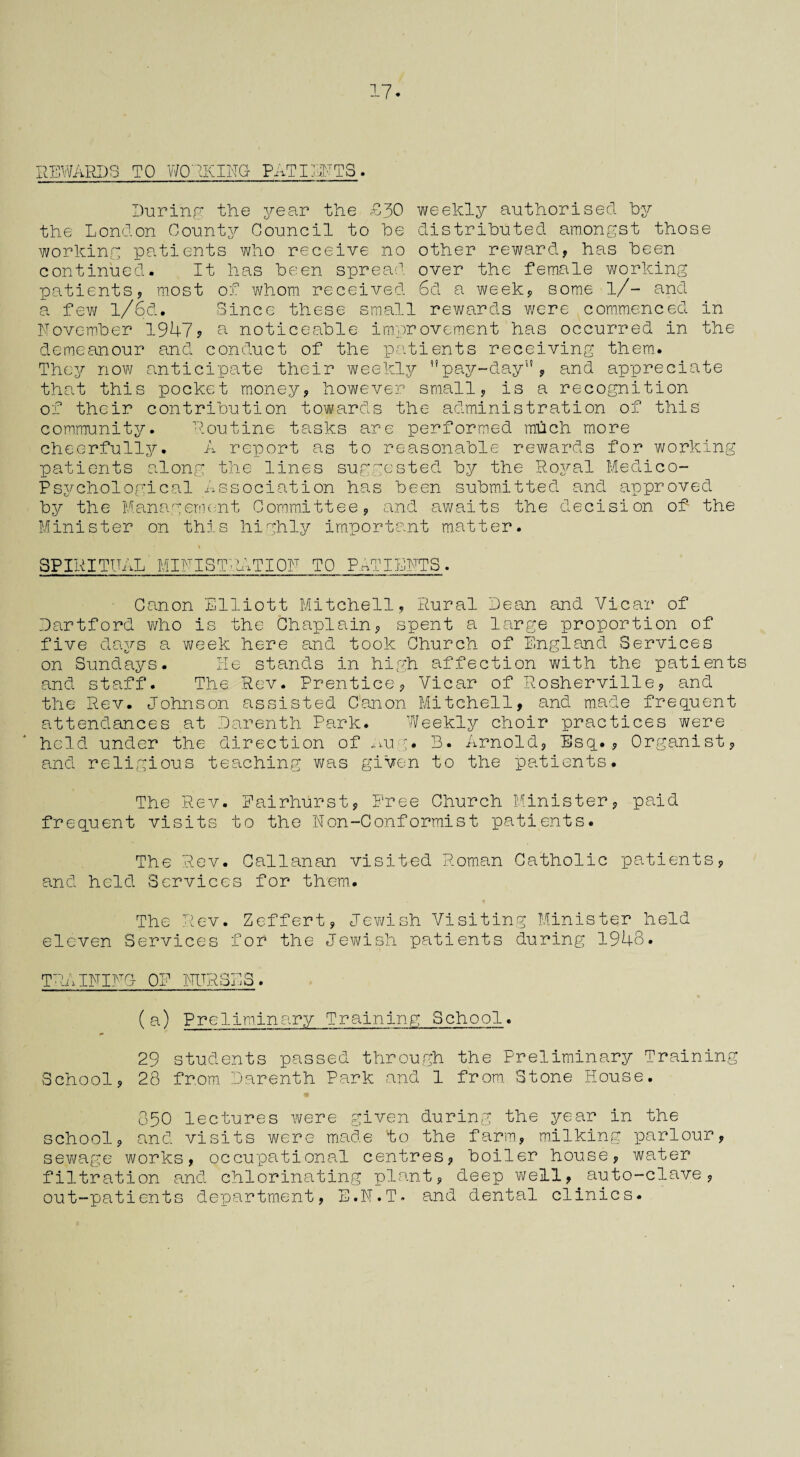 17* REWARDS TO WORKING PATIENTS. During the year the £30 weekly authorised by the London County Council to be distributed amongst those working patients who receive no other reward, has been continued. It has been spread over the female working patients, most of whom, received 6d a week, some l/- and a few l/6d. Since these small rewards were commenced in November 1947? a noticeable improvement has occurred in the demeanour and conduct of the patients receiving them,. They now anticipate their weekly ’’pay-day, and appreciate that this pocket money, however small, is a recognition of their contribution towards the administration of this Routine tasks are performed much more for working community. cheerfully. A report as to reasonable rewards patients along the lines suggested by the Royal Medico- Psychological Association has been submitted and approved by the Management Committee, and awaits the decision of the Minister on this highly important matter. SPI itITtTAL MINIS! Q ITT~> ' iTION TO PATIENTS. Canon Elliott Mitchell, Rural Dean and Vicar of Dartford who is the Chaplain, spent a large proportion of five days a week here and took Church of England Services on Sundays. He stands in high affection with the patients and staff. The Rev. Prentice, Vicar of Rosherville, and the Rev. Johnson assisted Canon Mitchell, and made frequent attendances at Darenth Park. Weekly choir practices were held under the direction of nug. B. Arnold, Esq., Organist, and religious teaching was given to the patients. The Rev. Eairhurst, Free Church Minister, paid frequent visits to the Non-Conformist patients. The Rev. Callanan visited Roman Catholic patients, and held Services for them.. The Rev. Zeffert, Jewish Visiting Minister held eleven Services for the Jewish patients during 1948. training of nurses. (a) Preliminary Training School. 29 students passed through the Preliminary Training School, 28 from. Darenth Park and 1 from. Stone Piouse. 850 lectures were given during the year in the school, and visits were made to the farm., milking parlour, sewage works, occupational centres, boiler house, water filtration and chlorinating plant, deep well, auto-clave, out-patients department, E.N.T* and dental clinics.