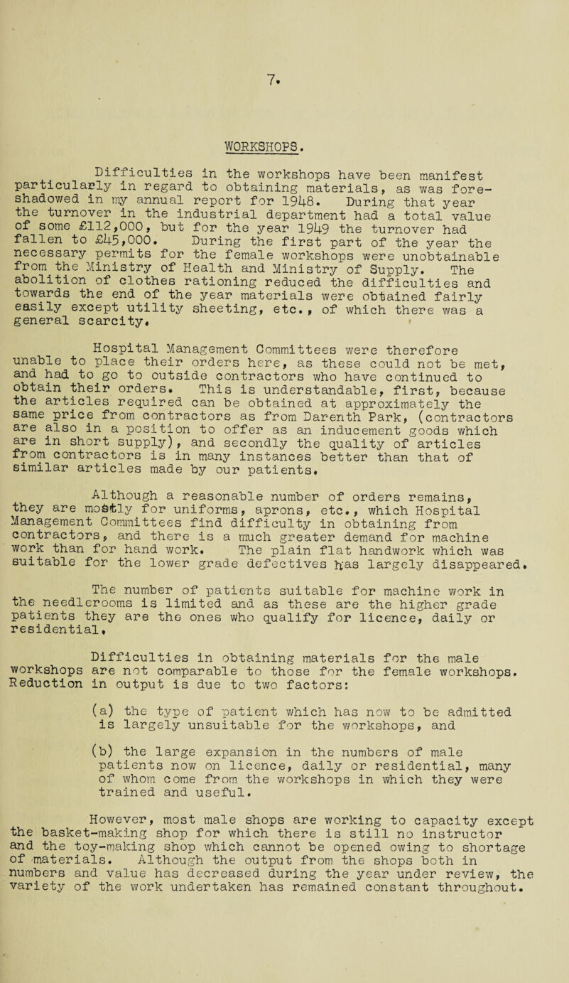7. WORKSHOPS. Difficulties in the workshops have been manifest particularly in regard to obtaining materials, as was fore¬ shadowed in my annual report for 1948* During that year the turnover in the industrial department had a total value of some £112,000, but for the year 1949 the turnover had fallen to £45,000. During the first part of the year the necessary permits for the female workshops were unobtainable from the Ministry of Health and Ministry of Supply. The abolition of clothes rationing reduced the difficulties and towards the end of the year materials were obtained fairly easily except utility sheeting, etc. , of which there was a general scarcity# Hospital Management Committees were therefore unable to place their orders here, as these could not be met, and had to go to outside contractors who have continued to obtain their orders. This is understandable, first, because the articles required can be obtained at approximately the same price from contractors as from Darenth Park, (contractors are also in a position to offer as an inducement goods which are in short supply), and secondly the quality of articles from contractors is in many instances better than that of similar articles made by our patients. Although a reasonable number of orders remains, they are mofefcly for uniforms, aprons, etc., which Hospital Management Committees find difficulty in obtaining from contractors, and there is a much greater demand for machine work than for hand work. The plain flat handwork which was suitable for the lower grade defectives has largely disappeared. The number of patients suitable for machine work in the.needlerooms is limited and as these are the higher grade patients they are the ones who qualify for licence, daily or residential, Difficulties in obtaining materials for the male workshops are not comparable to those for the female workshops. Reduction in output is due to two factors: (a) the type of patient which has now to be admitted is largely unsuitable for the workshops, and (b) the large expansion in the numbers of male patients now on licence, daily or residential, many of whom come from the workshops in which they were trained and useful. However, most male shops are working to capacity except the basket-making shop for which there is still no instructor and the toy-making shop which cannot be opened owing to shortage of materials. Although the output from the shops both in numbers and value has decreased during the year under review, the variety of the work undertaken has remained constant throughout.