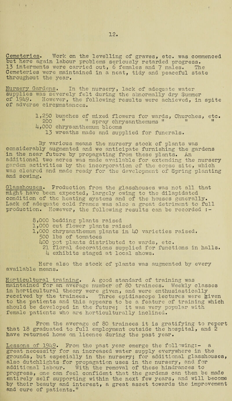 j I 12. Cemeteries. Work on the levelling of graves, etc. was commenced but here again labour problems seriously retarded progress. 13 interments were carried out, 6 females and 7 males. The Cemeteries were maintained in a neat, tidy and peaceful state throughout the year. Nursery Gardens. In the nursery, lack of adequate water supplies was severely felt during the abnormally dry Summer of 1949. However, the following results were achieved, in spite of adverse circumstances. 1,250 bunches of mixed flowers for wards, Churches, etc. 200   spray chrysanthemums   ” 4?000 chrysanthemum blooms 13 wreaths made and supplied for funerals. By various means the nursery stock of plants v/as considerably augmented and we anticipate furnishing the gardens in the near future by propagating from these plants. An additional two acres was made available for extending the nursery garden activities by the incorporation of the copse site, which was cleared and made ready for the development of Spring planting and sov/ing. Glasshouses. Production from the glasshouses was not all that might have been expected, largely owing to the dilapidated condition of the heating systems and of the houses generally. Lack of adequate cold frames was also a great detriment to full production. However, the following results can be recorded :- 8,000 bedding plants raised 1,000 cut flower plants raised 1,000 chrysanthemum plants in 40 varieties raised, 500 lbs of tomatoes 400 pot plants distributed to wards, etc. 21 floral decorations supplied for functions in halls. 4 exhibits staged at local shows. Here also the stock of plants was augmented by every available means. Horticultural training. A good standard of training was maintained for an average number of 80 trainees. Weekly classes in horticultural theory were given, and were enthusiastically received by the trainees. Three epidiascope lectures were given to the patients and this appears to be a feature of training which should be developed in the future; it was very popular with female patients who are horticulturally inclined. Prom the average of 80 trainees it is gratifying to report that 18 graduated to full employment outside the hospital, and 2 have returned home on licence during the past year. Lessons of 1949* Prom, the past year emerge the following:- a great necessity for an increased water supply everywhere in the grounds, but especially in the nursery; for additional glasshouses, also dutchlights for propagation uses in the nursery, and for additional labour. With the removal of these hindrances to progress, one can feel confident that the gardens can then be made entirely self supporting within the next few years, and will become by their beauty and interest, a great asset towards the improvement and cure of patients.