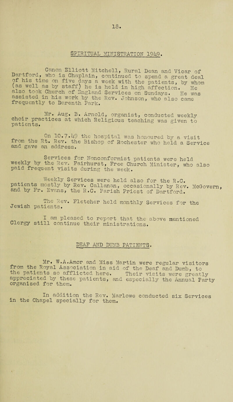 18. SPIRITUAL MINISTRATION 1949. Canon Elliott Mitchell, Rural Dean and Vicar of Dartford, who is.Chaplain, continued to spend a great deal of his time on five days a week with the patients, by whom (as well as by staff) he is held in high affection. He also took.Church of England Services on Sundays. He was assisted in his work by the Rev. Johnson, who also came frequently to Darenth Park. . Aug* B. Arnold, organist, conducted weekljr choir practices at which Religious teaching was given to patients. On 10*7*49 the hospital was honoured by a visit from the Rt. Rev. the Bishop of Rochester who held a Service and gave an address. Services for Nonconformist patients were held weekly by the Rev. Fairhurst, Free Church Minister, who also paid frequent visits during the week. Weekly Services were held also for the R.C. patients mostly by Rev. Callanan, occasionally by Rev. McGovern, and. by Fr. Evans, the R.C. Parish Priest of Dartford. The Rev. Fletcher held monthly Services for the Jewish patients. sm pleased to report that the above mentioned Clergy still continue their ministrations. DEAF AND DUMB PATIENTS. Mr. W.A.Amor and Miss Martin were regular visitors from the Royal Association in aid of the Deaf and Dumb, to the patients so afflicted here. Their visits were greatly appreciated by these patients, and especially the Annual Party organised for them. In addition the Rev. Marlowe conducted six Services in the Chapel specially for them.