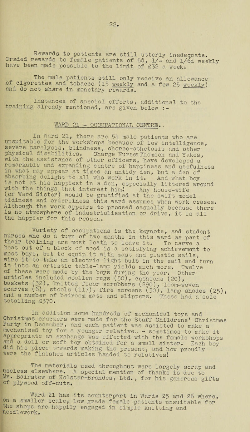 22* Rewards to patients are still utterly inadequate. Graded rewards to female patients of 6d, 1/— and l/6d vi/eekly have been made possible to the limit of £32 a week. The male patients still only receive an allowance of^cigarettes and tobacco (15 weekly and a few 23 weekly) and do not share in monetary rewards. Instances of S£>ecial efforts, additional to the training already mentioned, are given below WARD 21 - OCCUPATIONAL CENTRE. . In Ward 21, there are 54 male patients who are unsuitable for the workshops because of low intelligence, severe paralysis, blindness, choreo-athetosis and other physical disabilities. Charge Nurses Thomson and Yakes, with the assistance of other officers, have developed a remarkable and expanding centre of happiness and usefulness in what may appear at times an untidy den, but a den of absorbing delight to all who work in it. And what boy is not at his happiest in a den, especially littered around with the things that interest him! Any house-wife (or.Ward Sister) would be gratified at the swift model tidiness and orderliness this ward assumes when work ceases. Although the work appears to proceed casually because there is no atmosphere of industrialisation or drive, it is all the happier for this reason. Variety of occupations is the keynote, and student nurses who do a turn of two months in this ward as part of their training are most loath to leave it. To carve a boat out of a block of wood is a satisfying achievemeht to most boys, but to equip it with mast and plastic sails, wire it to take an electric light bulb in the sail and turn it into an artistic table-lamp yields much more. Twelve of these were made by the boys during the year. Other articles included woollen rugs (50), cushions (20), baskets (32), knitted floor scrubbers (290), loom-woven scarves (6), stools (117)? fire screens (30), lamp shades (25), and a number of bedroom mats and slippers. These had a sale totalling £370. In addition some hundreds of mechanical toys and Christmas crackers were made for the Staff Childrens’ Christmas Party in December, and each patient was assisted to make a mechanised toy for a younger relative,. - sometimes to make it appropriate an exchange was effected with the female workshops arid a. doll or soft toy obtained for a small sister. Each boy did his piece towards making the present, and how proudly were the finished articles handed to relatives! The materials used throughout were largely scrap and useless elsewhere. A special mention of thanks is due to .It, Bairstow of Kolster—Brandes, Ltd. , for his generous gifts of plywood off-cuts* Ward 21 has its counterpart in Wards 25 and 26 where, on a smaller scale, low grade female patients unsuitable for the shops are happily engaged in simple knitting and needlework.