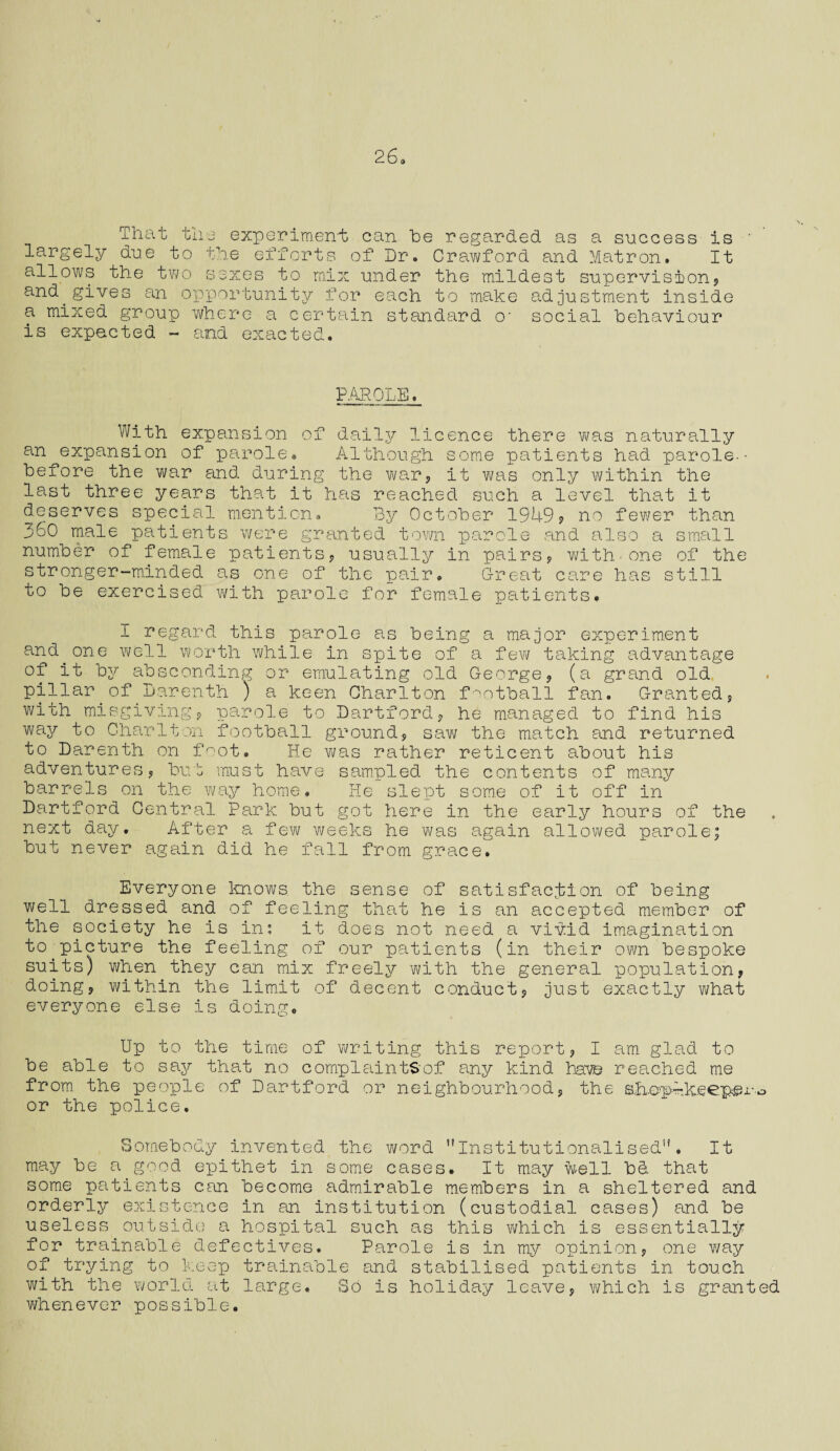 That the experiment; can he regarded as a success is largely due to the efforts of Dr. Cravt/ford and Matron. It allows the two sexes to mix under the mildest supervision* and^gives an opportunity for each to make adjustment inside a mixed group where a certain standard o- social behaviour is expected - and exacted. PAROLE. With expansion of daily licence there was naturally an expansion of parole. Although some patients had parole-• before the war and during the war, it was only within the last three years that it has reached such a level that it deserves special mention. By October 1949? no fewer than 360 male patients were granted town parole and also a small number of female patients* usually in pairs* with*one of the stronger-minded as one of the pair. Great care has still to be exercised with parole for female patients. I regard this parole as being a major experiment and^one well worth while in spite of a few taking advantage of it by absconding or emulating old George* (a grand old pillar of Darenth ) a keen Charlton football fan. Granted* with misgiving? parole to Dartford? he managed to find his way to Charlton football ground* saw the match and returned to Darenth on foot. He was rather reticent about his adventures* but must have sampled the contents of many barrels on the way home. He slept some of it off in Dartford Central Park but got here in the early hours of the next day. After a few weeks he was again allowed parole; but never again did he fall from grace. Everyone knows the sense of satisfaction of being well dressed and of feeling that he is an accepted member of the society he is in; it does not need a vivid imagination to.picture the feeling of our patients (in their own bespoke suits) when they can mix freely with the general population* doing* within the limit of decent conduct? just exactly what everyone else is doing. Up to the time of writing this report? I am glad to be able to say that no complaints'of any kind have reached me from, the people of Dartford or neighbourhood* the sh-cp-keepei-o or the police. Somebody invented the word ’’Institutionalised”. It may be a good epithet in some cases. It may well bd that some patients can become admirable members in a sheltered and orderly existence in an institution (custodial cases) and be useless outside a hospital such as this which is essentially for trainable defectives. Parole is in my opinion* one way of trying to keep trainable and stabilised patients in touch with the world at large. Bo is holiday leave* which is granted whenever possible.