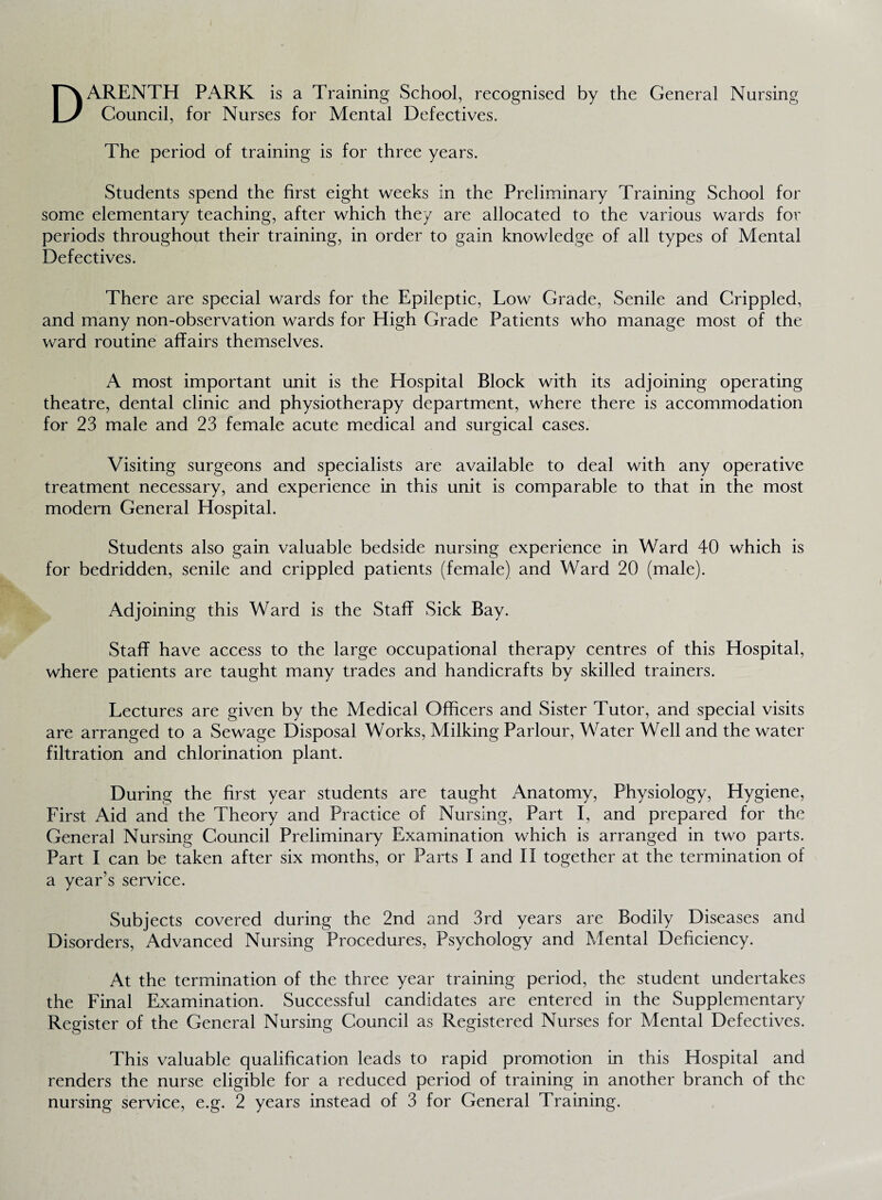 DARENTH PARK is a Training School, recognised by the General Nursing Council, for Nurses for Mental Defectives. The period of training is for three years. Students spend the first eight weeks in the Preliminary Training School for some elementary teaching, after which they are allocated to the various wards for periods throughout their training, in order to gain knowledge of all types of Mental Defectives. There are special wards for the Epileptic, Low Grade, Senile and Crippled, and many non-observation wards for High Grade Patients who manage most of the ward routine affairs themselves. A most important unit is the Hospital Block with its adjoining operating theatre, dental clinic and physiotherapy department, where there is accommodation for 23 male and 23 female acute medical and surgical cases. Visiting surgeons and specialists are available to deal with any operative treatment necessary, and experience in this unit is comparable to that in the most modern General Hospital. Students also gain valuable bedside nursing experience in Ward 40 which is for bedridden, senile and crippled patients (female) and Ward 20 (male). Adjoining this Ward is the Staff Sick Bay. Staff have access to the large occupational therapy centres of this Hospital, where patients are taught many trades and handicrafts by skilled trainers. Lectures are given by the Medical Officers and Sister Tutor, and special visits are arranged to a Sewage Disposal Works, Milking Parlour, Water Well and the water filtration and chlorination plant. During the first year students are taught Anatomy, Physiology, Hygiene, First Aid and the Theory and Practice of Nursing, Part I, and prepared for the General Nursing Council Preliminary Examination which is arranged in two parts. Part I can be taken after six months, or Parts I and II together at the termination of a year’s service. Subjects covered during the 2nd and 3rd years are Bodily Diseases and Disorders, Advanced Nursing Procedures, Psychology and Mental Deficiency. At the termination of the three year training period, the student undertakes the Final Examination. Successful candidates are entered in the Supplementary Register of the General Nursing Council as Registered Nurses for Mental Defectives. This valuable qualification leads to rapid promotion in this Hospital and renders the nurse eligible for a reduced period of training in another branch of the