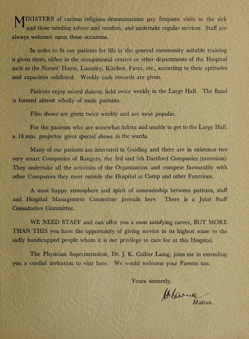 \/fINISTERS of various religious denominations pay frequent visits to the sick 1 1 and those needing advice and comfort, and undertake regular services. Staff are always welcome upon these occasions. In order to fit our patients for life in the general community suitable training is given them, either in the occupational centres or other departments of the Hospital such as the Nurses5 Home, Laundry, Kitchen, Farm, etc., according to their aptitudes and capacities exhibited. Weekly cash rewards are given. Patients enjoy mixed dances, held twice weekly in the Large Hall. The Band is formed almost wholly of male patients. Film shows are given twice weekly and are most popular. For the patients who are somewhat infirm and unable to get to the Large Hall, a 16 mm. projector gives special shows in the wards. Many of our patients are interested in Guiding and there are in existence two very smart Companies of Rangers, the 3rd and 5th Hartford Companies (extension). They undertake all the activities of the Organization and compete favourably with other Companies they meet outside the Hospital at Camp and other Functions, A most happy atmosphere and spirit of comradeship between patients, staff and Hospital Management Committee prevails here. There is a Joint Staff Consultative Committee. WE NEED STAFF and can offer you a most satisfying career, BUT MORE THAN THIS you have the opportunity of giving service in its highest sense to the sadly handicapped people whom it is our privilege to care for at this Hospital. The Physician Superintendent, Dr. J. K. Collier Laing, joins me in extending you a cordial invitation to visit here. We would welcome your Parents too. Yours sincerely, Matron.