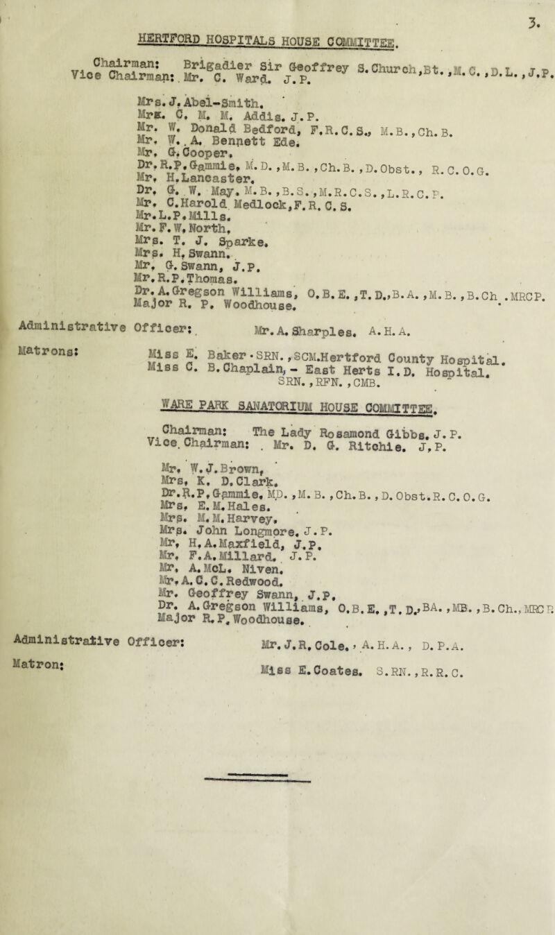 HERTFORD HOSPITALS HOUSE COMKITTEE. vi.l’SSLn, pf.»• Mrs. J, Abel-Smith. Mr*. C. M. M. Adais. J.P. Mr. W. Donald Bedford, F.R.C.S., M.B.,Ch.B. Mr. W,. A. Bennett Ede. Mr. G> Cooper, Dr.R.P,Gammie. M.D. ,M.B. ,Ch.B. ,D.Obst., R.c.O.G Mr. H.Lancaster, Brf G. . W. May. M.B. ,B.S. ,M.R.C.S. ,L.R.C.P. Mr. C.Harold Me&lock,F. R. C. S. Mr.L.P.Mills. Mr. F. W, North, Mrs. T. J. Sparke, Mrs. H, Swann. Mr. G. Swann, J.p. Mr. R.P, Thomas. ?r*i^eP3°n,W1lliara8» °-B.E. ,T.D.,B.A. ,M.B. ,B.Ch .MRCP. Major R, p, Woodhouse. Administrative Officer; Mr. A, Sharpies. A. H. A. Matrons: Mies E. Miss C. Baker • SRN. ,SCM.Hertford County Hospital. B. Chaplain, - East Herts I.D. Hospital. SRN. ,jRFN. ,CMB. WARS PARK SANATORIUM HOUSE Gommtttitb!, Ghai,rm?n; The Lady Rosamond Gibbs. J. P. /ice. Chairman; . Mr. D. G. Ritchie. J.P. Mr. W.J. Brown, Mrs. K. D. Clark. Dr.R.p, Gpmmie, MD. ,M.B. ,Ch.B. , D. Obst.R. C. 0. G. Mrs, E.M.Hales. Mrs, M. M. Harvey. Mrp* John Longmore. J*P. Mr, H,A.Maxfield, J.p, Mr. F. A. Millard. J. P. Mi*. A. McL. Niven. Mr. A. C. C, Redwood. Mr. Geoffrey Swann, J.p, Dr, A. Gregson Williams, O.B. E. ,T. D.»BA« >MB. ,B. Ch., MRCP. Major R, P, Woodhouse. Administrative Officer; Mr, J, R, Cole* > A. H. A. , D. P.A. Matron; Miss E.Coates. S.RN. ,R.R. C.