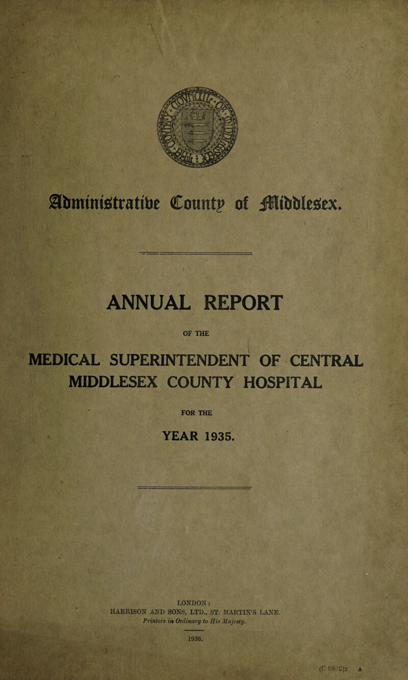 ANNUAL REPORT OF THE MEDICAL SUPERINTENDENT OF CENTRAL MIDDLESEX COUNTY HOSPITAL FOR THE YEAR 1935. LONDON: HARRISON AND SONS, LTD., ST. MARTIN’S LANE. Printers in Ordinary to His Majesty. 1936.