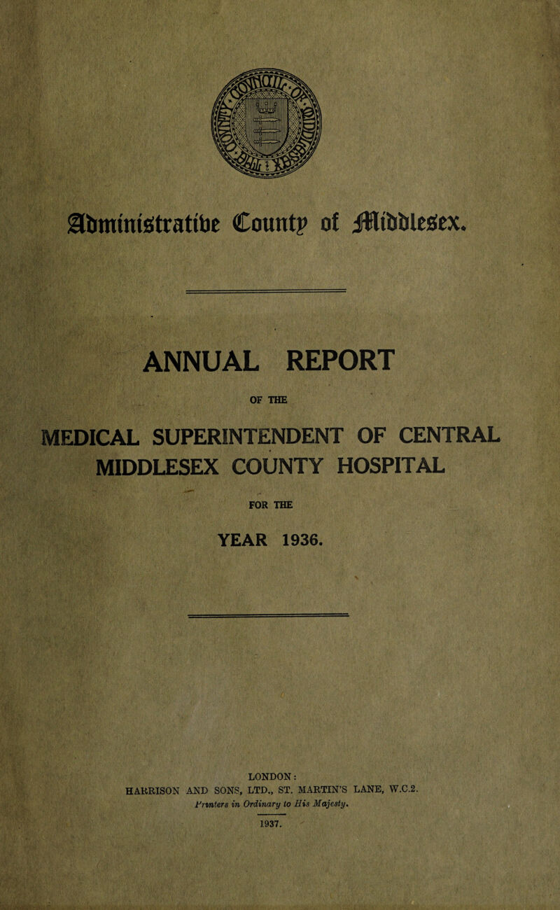 Sbimmstrattoe Count? of J)Ui)bU£ex. ANNUAL REPORT OF THE MEDICAL SUPERINTENDENT OF CENTRAL MIDDLESEX COUNTY HOSPITAL FOR THE YEAR 1936. LONDON: HARRISON AND SONS, LTD., ST. MARTIN’S LANE, W.C.2. Printers in Ordinary to His Majesty. 1937.