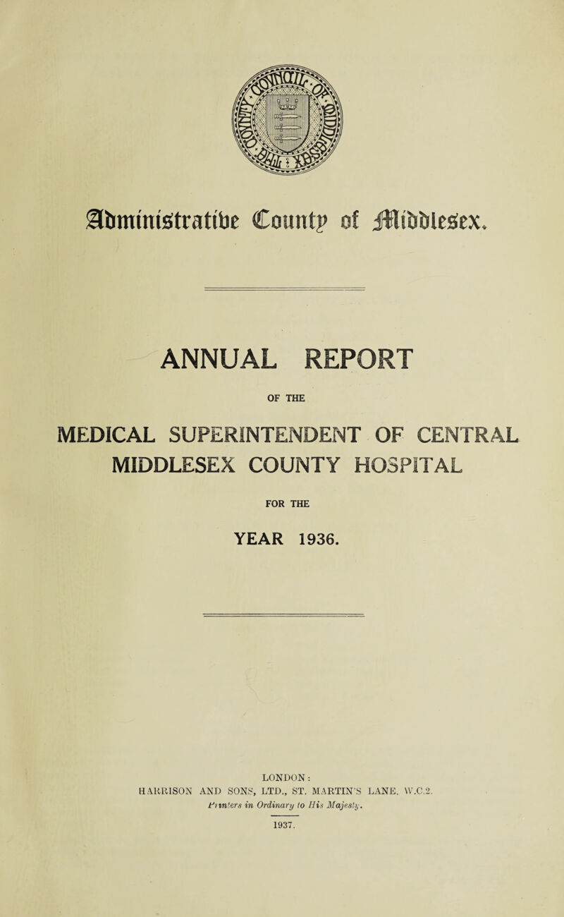 gfommtetrattbe Count? of Jftfotilesiex, ANNUAL REPORT OF THE MEDICAL SUPERINTENDENT OF CENTRAL MIDDLESEX COUNTY HOSPITAL FOR THE YEAR 1936. LONDON: HARRISON AND SONS, LTD., ST. MARTIN’S LANE, VV.C.2. Hunters in Ordinary to His Majesty. 1937.