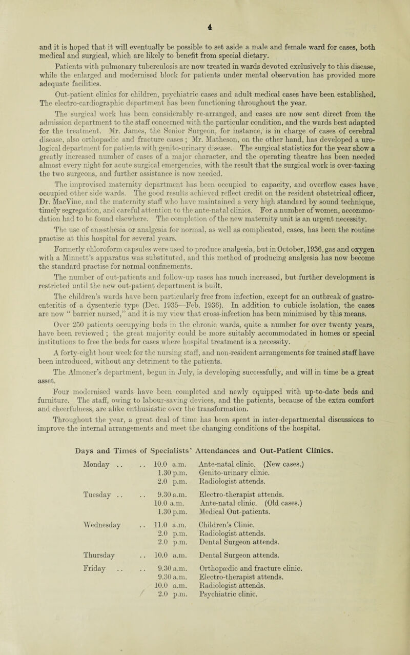 and it is hoped that it will eventually be possible to set aside a male and female ward for cases, both medical and surgical, which are likely to benefit from special dietary. Patients with pulmonary tuberculosis are now treated in wTards devoted exclusively to this disease, while the enlarged and modernised block for patients under mental observation has provided more adequate facilities. Out-patient climes for children, psychiatric cases and adult medical cases have been established. The electro-cardiographic department has been functioning throughout the year. The surgical work has been considerably re-arranged, and cases are now sent direct from the admission department to the staff concerned with the particular condition, and the wards best adapted for the treatment. Mr. James, the Senior Surgeon, for instance, is in charge of cases of cerebral disease, also orthopaedic and fracture cases ; Mr. Matheson, on the other hand, has developed a uro¬ logical department for patients with genito-urinary disease. The surgical statistics for the year show a greatly increased number of cases of a major character, and the operating theatre has been needed almost every night for acute surgical emergencies, with the result that the surgical work is over-taxing the two surgeons, and further assistance is now needed. The improvised maternity department has been occupied to capacity, and overflow cases have. occupied other side wards. The good results achieved reflect credit on the resident obstetrical officer, Dr. MacVine, and the maternity staff who have maintained a very high standard by sound technique, timely segregation, and careful attention to the ante-natal clinics. For a number of women, accommo¬ dation had to be found elsewhere. The completion of the new maternity unit is an urgent necessity. The use of anaesthesia or analgesia for normal, as well as complicated, cases, has been the routine practise at this hospital for several years. Formerly chloroform capsules were used to produce analgesia, but in October, 1936, gas and oxygen with a Minnett’s apparatus was substituted, and this method of producing analgesia has now become the standard practise for normal confinements. The number of out-patients and follow-up cases has much increased, but further development is restricted until the new out-patient department is built. The children’s wards have been particularly free from infection, except for an outbreak of gastro¬ enteritis of a dysenteric type (Dec. 1935—Feb. 1936). In addition to cubicle isolation, the cases are now “ barrier nursed,” and it is my view that cross-infection has been minimised by this means. Over 250 patients occupying beds in the chronic wards, quite a number for over twenty years, have been reviewed ; the great majority could be more suitably accommodated in homes or special institutions to free the beds for cases where hospital treatment is a necessity. A forty-eight hour week for the nursing staff, and non-resident arrangements for trained staff have been introduced, without any detriment to the patients. The Almoner’s department, begun in July, is developing successfully, and will in time be a great asset. Four modernised wards have been completed and newly equipped with up-to-date beds and furniture. The staff, owing to labour-saving devices, and the patients, because of the extra comfort and cheerfulness, are alike enthusiastic over the transformation. Throughout the year, a great deal of time has been spent in inter-departmental discussions to improve the internal arrangements and meet the changing conditions of the hospital. Days and Times of Specialists’ Attendances and Out-Patient Clinics. Monday .. 10.0 a.m. 1.30 p.m. 2.0 p.m. Tuesday .. 9.30 a.m. 10.0 a.m. 1.30 p.m. Wednesday 11.0 a.m. 2.0 p.m. 2.0 p.m. Thursday 10.0 a.m. Friday 9.30 a.m. 9.30 a.m. 10.0 a.m. 2.0 p.m. Ante-natal clinic. (New cases.) Genito-urinary clinic. Radiologist attends. Electro-therapist attends. Ante-natal clinic. (Old cases.) Medical Out-patients. Children’s Clinic. Radiologist attends. Dental Surgeon attends. Dental Surgeon attends. Orth opted ic and fracture clinic. Electro-therapist attends. Radiologist attends. Psychiatric clinic.