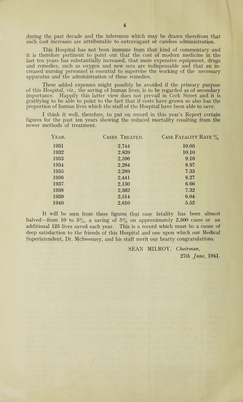 during the past decade and the inferences which may be drawn therefrom that such cost increases are attributable to extravagant or careless administration. This Hospital has not been immune from that kind of commentary and it is therefore pertinent to point out that the cost of modern medicine in the last ten years has substantially increased, that more expensive equipment, drugs and remedies, such as oxygen and new sera are indispensable and that an in¬ creased nursing personnel is essential to supervise the working of the necessary apparatus and the administration of these remedies. These added expenses might possibly be avoided if the primary purpose of this Hospital, viz., the saving of human lives, is to be regarded as of secondary importance. Happiiy this latter view does not prevail in Cork Street and it is gratifying to be able to point to the fact that if costs have grown so also has the proportion of human lives which the staff of the Hospital have been able to save. I think it well, therefore, to put on record in this year’s Report certain figures for the past ten years showing the reduced mortality resulting from the newer methods of treatment. Year. Cases Treated. Case Fatality Rate % 1931 2,744 10.05 1932 2.839 10.10 1933 2,596 9.16 1934 2,284 8.97 1935 2,289 7.33 1936 2,441 8.27 1937 2,130 6.66 1938 2,362 7.32 1939 2,514 6.04 1940 2,610 5.52 It will be seen from these figures that case fatality has been almost halved—from 10 to 5%, a saving of 5% on approximately 2,500 cases or an additional 125 lives saved each year. This is a record which must be a cause of deep satisfaction to the friends of this Hospital and one upon which our Medical Superintendent, Dr. McSweeney, and his staff merit our hearty congratulations. SEAN MILROY, Chairman, 21th June, 1941.