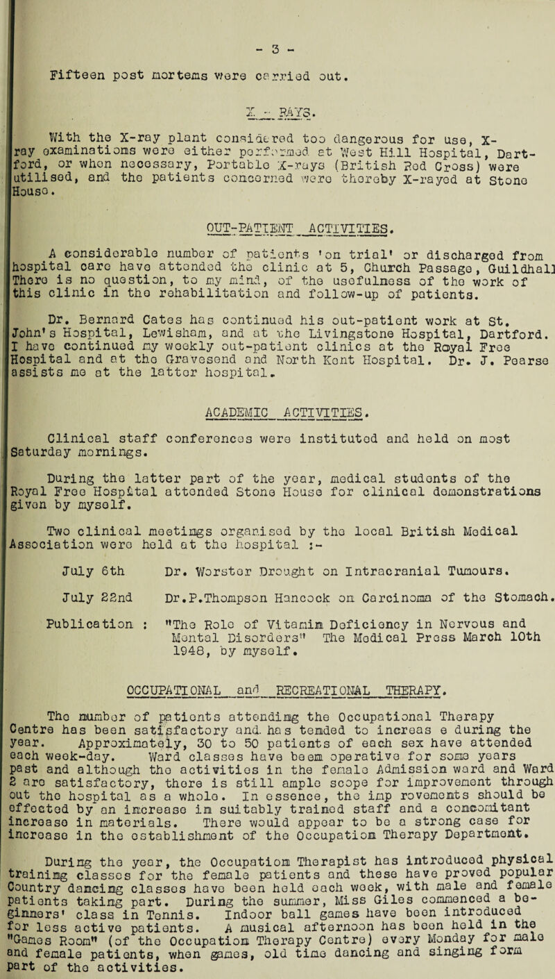 3 Fifteen post mor terns were carried out. A* RAYc With the X-ray plant considered too dangerous for use, X- ray examinations were either performed at West Hill Hospital, Dart- ford, or when necessary, Portable X-rays (British Pod Cross) were utilised, and the patients concerned were thereby X-rayed at stone House. OUT ■- PA TTENT ACTIVITIES. A considerable number of patients ’on trial’ or discharged from |hospital care have attended the clinic at 5, Church Passage,~Guildhal] I There is no question, to my mind, this clinic in the rehabilitation of the usefulness of the work and follow-up of patients. of Dr. Bernard Cates has continued his out-patient work at St, [John’s Hospital, Lewisham, and at rhe Livingstone Hospital, Dartford. I havo continued my weekly out-patient clinics at the Royal Free [Hospital and at the Gravesend and North Kent Hospital. Dr. J. Pearse 'assists mo at the latter hospital. ACADEMIC ACTIVITIES. Clinical staff conferences were instituted and held on most Saturday mornings. During the latter part of the year, medical students of the Royal Free Hospital attonded Stone House for clinical demonstrations given by myself. Two clinical meetings organised by the local British Medical Association were held at the hospital July 6th July 2End Publicstion Dr. Worstor Drought on Intracranial Tumours. Dr.P.Thompson Hancock on Carcinoma of the Stomach. ’’The Role of Vitamin Deficiency in Nervous and Mental Disorders” The Medical Press March 10th 1948, by myself. OCCUPATIONAL and RECREATIONAL THERAPY. The number of patients attending the Occupational Therapy Centre has been satisfactory and. ha s tended to increas e during the year. Approximately, 30 to 50 patients of each sex have attended each week-day. Ward classes have been operative for some years past and although tho activities in the female Admission ward and Ward Z are satisfactory, there is still ample scope for improvement through out the hospital as a whole. In essence, the imp rovomemts should be effected by an increase in suitably trained staff and a concomitant increase in materials. There would appear to be a strong case for increase in the establishment of the Occupation Therapy Department. During the year, the Occupation Therapist has introduced physical training classes for the female patients and these have proved popular Country dancing classes have been held each week, with male and female patients taking part. During the summer, Miss Giles commenced a be¬ ginners’ class in Tennis. Indoor ball games have been introduced for less active patients. A musical afternoon has been held in the ’’Games Room” (of the Occupation Therapy Centre) every Monday for male and female patients, when games, old time dancing and singing form part of tho activities.