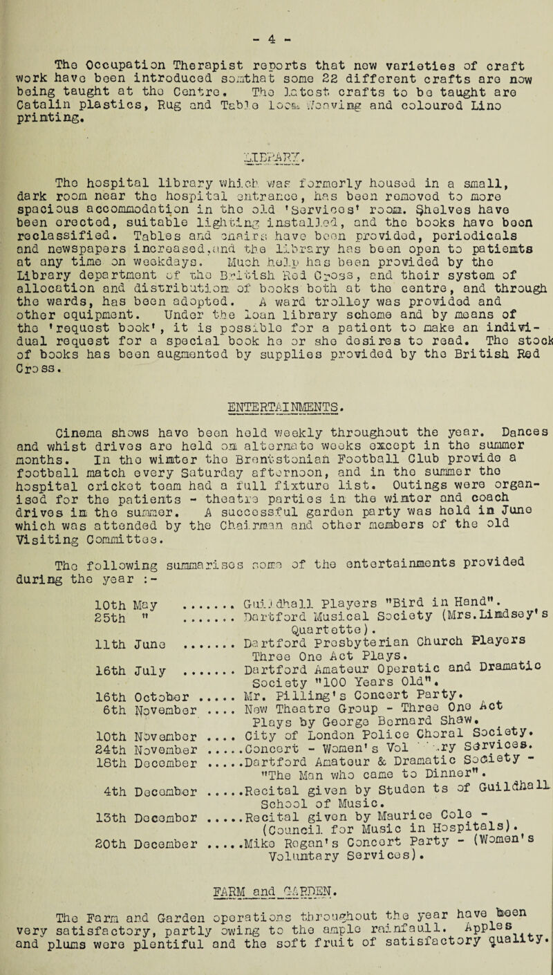 ** The Occupation Therapist reports that new varieties of craft work have been introduced soi.ithat some 22 different crafts are now being taught at tho Centre, The latest, crafts to bo taught are Catalin plastics, Hug and Table locow •leaving and coloured Lino printing. Tho hospital library which was formerly housed in a small, dark room near the hospital entrance, has been removed to more spacious accommodation in the old ’Servioos’ room. Shelves have been erected, suitable lighting installed, and the books have been reclassified. Tables and chairs have boon provided, periodicals and newspapers increased.and the library has been open to patients at any time on weekdays. Much help has been provided by the Library department of tho British Rod Cross, and their system of allocation and distribution of books both at tho centre, and through the wards, has been adopted. A ward trolley was provided and other equipment. Under the loan library scheme and by moans of tho ’request book1, it is possible for a patient to make an indivi¬ dual request for a special book ho or she desires to read. The stools of books has been augmented by supplies provided by the British Red Cross. ENTERTAINMENTS. Cinema shows have been hold weekly throughout the year. Dances and whist drives aro held on alternate weeks except in the summer months. In the winter the Brentstoniaft Football Club provide a football match every Saturday afternoon, and in tho summer tho hospital cricket team had a full fixture list. Outings were organ¬ ised for the patients - theatre parties in the winter and coach drives in tho summer. A successful garden party was hold in Tune which was attended by the Chairman and other members of the old Visiting Committee. Tho following summarises some of the entertainments provided during the year 10th 25th 11th 16th 16th 6th 10th 24th 18th 4th 13th 20th May ?! June July . . October November Nov ember November December December December December .... Guildhall Players ’’Bird in Hand”. .... Dartford Musical Society (Mrs.Lindsey’s Quartette). .... Dartford Prosbyterian Church Players Three One Act Plays. .... Dartford Amateur Operatic and Dramatic Society ”100 Years Old”. .... Mr. Pilling*s Concert Party* .... New Theatre Group - Three One Act Plays by George Bernard Shaw, .... City of London Police Choral Society, .....Concert - Women's Vol >ry Services. .Dartford Amateur & Dramatic Society ’’The Man who came to Dinner”. .Recital given by Studen ts of Guildhall School of Music. .Recital given by Maurice Colo - (Council for Music in Hospitals). .Mike Regan’s Concert Party - (Women s Voluntary Services). FARM and GARDEN. The Farm and Garden operations throughout the year have been very satisfactory, partly owing to the ample rainfaull. Apples and plums were plentiful and the soft fruit of satisfactory ^uaii y.