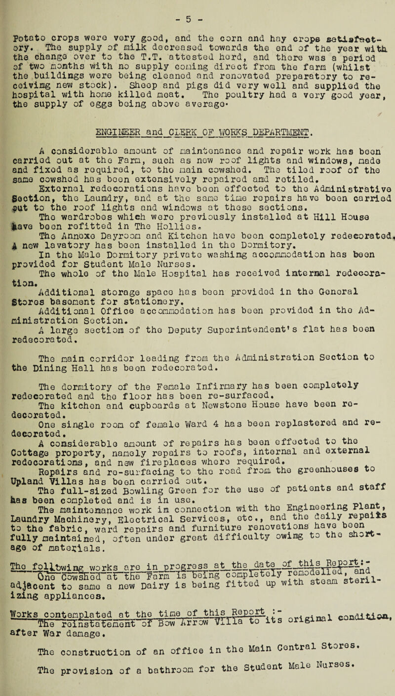 5 Potato crops wore very good, and the corn and hay crops satisfact¬ ory. The supply of milk decreased towards the end of the year with the change over to the T.T. attested herd, and there was a period of two months with no supply coming direct from the farm (whilst the buildings were being cleanod and renovated preparatory to re¬ ceiving new stock). Sheep and pigs did very well and supplied the hospital with home killed meat. The poultry had a very good year, the supply of eggs being above average* ENGINEER and CLERK OF WORKS DEPARTMENT. A considerable amount of maintenance and repair work has been carried out at the Farm, such as new roof lights and windows, made and fixod as required, to tho main cowshed. The tiled roof of the same cowshed has been extensively repairod and rotilod. External redecorations havo boon effected to tho Administrative Section, tho Laundry, and at tho same time repairs have been carried fut to the roof lights and windows at these sections. Tho wardrobes which wero previously installed at Hill House |iave been refitted in The Hollies* The Annexe Dayroom and Kitchen have boon completely redecorated^ A new lavatory has boon installed in tho Dormitory, In the Male Dormitory private washing accommodation has been provided for Student Male Nurses. The whole of tho Male Hospital has received internal redecora- tion. Additional storage space has been provided in tho General Stores basement for stationery. Additional Office accommodation has been provided in the Ad¬ ministration Section. A large section of tho Deputy Superintendents flat has boen redecorated. The main corridor leading from the Administration Section to the Dining Hall has been redecorated. The dormitory of the Female Infirmary has been completely redecorated and the floor has boen re-surfaced. The kitchen and cupboards at Newstone House have been re¬ decorated. One single room of female Ward 4 has been replastered and re¬ decorated . A considerable amount of repairs has been effected to the Cottage property, namely repairs to roofs, internal and external redecorations, and new fireplaces where required. Repairs and re-surfacing to the road from the greenhouses to Upland Villas has boen carried out. The full-sized Bowling Green for the use of patients and stan has been completed and is in use. . . . The maintenance work in connection with tho Engineering Plan , Laundry Machinery, Electrical Services, otc., and tho daily repairs to the fabric, ward repairs and furniture renovations have been fully maintained, often under great difficulty owing to the short¬ age of materials. Tho following works are in progress at_the_datQ of_tMs Repor^.:- -Ono cSwfEod-a~tE0~Fam-is-50ing completelyjonodeireSTand^ adj&cent to same a new Dairy is being fitted up with izing appliances. Works contemplated nt_the time of this The reinstatement o? Bow Arrow is Report :- . ,,^_ ^niato~Us original conditioa, after War damage. The construction of an office in the Main Contral Stor The provision of a bathroom for the Student Male Nurses.