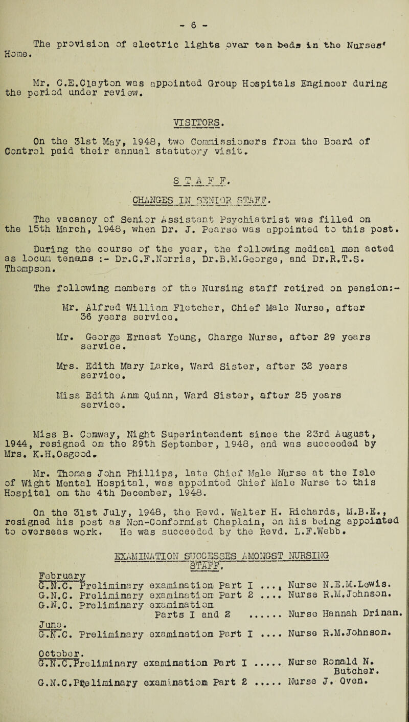 Home. Mr. C.E.Clayton was appointed Group Hospitals Engineer during the period under review. VISITORS. ■ ■ti. i On the 3lst May, 1948, two Commissioners from the Board of Control paid their annual statutory visit. siiZI' CHANGES IN SENIOR STARE. The vacancy of Senior Assistant Psychiatrist was filled on the 15th March, 1948, when Dr. J. Pearse was appointed to this post. During the course of the year, the following medical men acted as locum tenons Dr.C.F.Norris, Dr.B.M.George, and Dr.R.T.S. Thompson. The following members of the Nursing staff retired on pension:- Mr. Alfred William Fletcher, Chief Male Nurse, after 36 years service. Mr. George Ernest Young, Charge Nurse, after 29 years service. Mrs. Edith Mary Larke, Ward Sister, after 32 years service• Miss Edith Arum Quinn, Ward Sister, after 25 yoars service. Miss B. Conway, Night Superintendent since the 23rd August, 1944, resigned on the 29th September, 1948, and was succeeded by Mrs. K.H.Osgood- Mr. Thomas John Phillips, late Chief Male Nurse at the Isle of Wight Mental Hospital, was appointed Chief Male Nurse to this Hospital on the 4th December, 1948. On the 31st July, 1948, the Revd. Walter H. Richards, M.B.E., resigned his post as Non-Conformist Chaplain, on his being appointed to overseas work. He was succeeded by the Revd. L.F.Webb. EXAMINATION SUCCESSES AMONGST NURSING STAFF. February G.N.C. Preliminary examination Part I Nurse N.E.M.Lewis. G.N.C. Preliminary examination Part 2 .... Nurse R.M.Johnson. G.N.C. Preliminary examination Parts I and 2 .Nurse Hannah Drinan. Juno. G.N.C. Preliminary examination Part I .... Nurse R.M.Johnson. October. G.N.‘cTftreliminary examination Part I .Nurse Ronald N. Butcher.