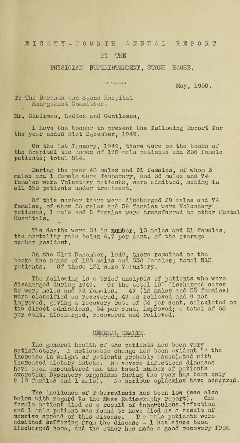 EIGHTY - FOURTH ANNUAL REPORT BY THE PHYSICIAN SUPERINTENDENT, STONE HOUSE. May, 1950. To The Darenth and Stone Hospital Mans gemon t C ommi 11 e e . « - Mr. Chairman, Ladies and Gentlemen, I have the honour to present the following Report for the year ended 31st December, 1949. On the 1st January, 1949, there were on the books of the Hospital the names of 178 male patients and 536 female patients; total 514. During the year 48 males' and 91 females, of whom 3 males and 1 female were Temporary, and 36 males and 74- females were Voluntary patients, wore admitted, making in all 655 patients under treatment. Of this number there were discharged 29 males and 74- females, of whom 26 males and 59 females wore Voluntary' patients,1 male and 2 females wore transferred to other Mental Hospitals, The deaths wore 34 innumbor, 13 males and 21 females, the mortality rato being 6,7 per cent, of the avorage number resident. On the Slot December, 1949, there remained on the books the names of 183 males and 530 females; total 513 patients. Of these 151 woro Voluntary. The following is a brief analysis of patients who were discharged during 1949, Of the total 10T discharged cases 29 were males and 74 females. 47 (12 males and 35 females) were classified as recovered, 47 as relieved and 9 not improved, giving a recovery rate of 34 per cent, calculated on the direct admissions, 54 per cent, improved; a total of 68 por cent, discharged, recovered and relieved. GENERAL HEALTH„ r*. Tho general health of the pationts has been very satisfactoryt A noticeable change has been evident in the increase in woight of patients probably associated with increased dietary intake, NY severe infectious diseases have boon encountered and tho total number of patients operating Dysentery organisms during tho year hap boon only 9 (8 females and 1 male). No serious opidomios have occurred* < ' r \ y The incidence of T^.borculosis has boon low (see also below with regard to tho Mass Radiography report). One female patient died as a result of iubofoulous»infection and 1 male' patient was found to havo died as a result of massive spread of this disease. To male patients were admitted suffering from tho disease - I hassince boon discharged home, and the other has made a good recovery from