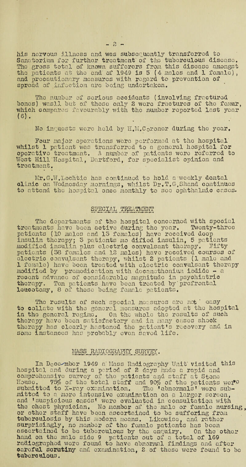 his nervous illness and was subsequently transferred to Sanatorium, for further treatment of the tuberculous disease. The gross total of known sufferers from this disoasc amongst the patients at the end of 1949 i3 5 (4 males and 1 female), and precautionary measures with regard to prevention of spread of infection are boing undertaken. The number of serious accidents (involving fractured bones) wasll but of those only 2 wore fractures of tho femur, which compares favourably with tho number roported last year (6) . No inquests were hold by H.M.Coroner during the year. Four major operations were performed at the hospital whilst 1 patient was transferred to a general hospital for operative treatment. A number of patients wero referred to West Hill'Hospital, Hartford, for specialist opinion and treatment. Mr.G-.W.Lochtio haS continued to hold a - weekly dontal clinic on Wednesday mornings, whilst Dr,T.G.Shand continues to attend the hospital once monthly to see ophthalmic eases. SPECIAL TREATMENT w,* ^ -o-<»i r» .<v The departments of tho hospital concerned with spocial treatments have been active during tho year. Twenty-three patients (10 males and 13 females) have received doop insulin therapy; 3 patients mo difiod insulin, 5 patients modified insulin plus oloctrio convulsant therapy. Fifty patients (38 females and 12 males) have received courses of oloctrio convulsant therapy, whilst 2 patients (1 male and 1 female) have boon troatod with electric convulsant therapy modified by promodication with docanothonium iodido - a rooont advance of considerable magnitude in psychiatric therapy. Ten patients have boon treated by'prefrontal loucotomy, 8 of those being female patients. The results of such special measures are nob ' easy to collate with tho general measures adopted at the hospital in tho general regime. On the whole the results of such therapy have boon satisfactory and in many cases shook therapy has cloarl5r hastened the patient*s recovery and in some instances has probably even saved life. MASS RADIOGRAPHY SURVEY. In Doco^mber 1949 n‘ Mass Radiography Unit’ visited this hospital and during a period of 2 days made a rapid and comprehensive survey of the patients'and staff at Stone Houso. 75$ of the total staff and 90$ of tho patients v/ci*P submitted to X-ray examination. The 1abnormalsT wore sub¬ mitted to a mpro intensive examination on a larger screen, and ♦suspicious cases* were ovblhatpd 'dj-ii consultafiipn with the chest physician. No mombor of the male or female nursing or other staff have been ascertained to be sufforing from tuberculosis by this modern moans. Likewise, and rather surprisingly, no mombor of tho female patients has been ascertained to be tuborculous by the enquiry, On the other hand on the male side 9 patients out of a total of 169 radiographed wore found to have abnormal findings and after oai^oful scrutiny and examination, 2 of these were found to bo tuberculous.