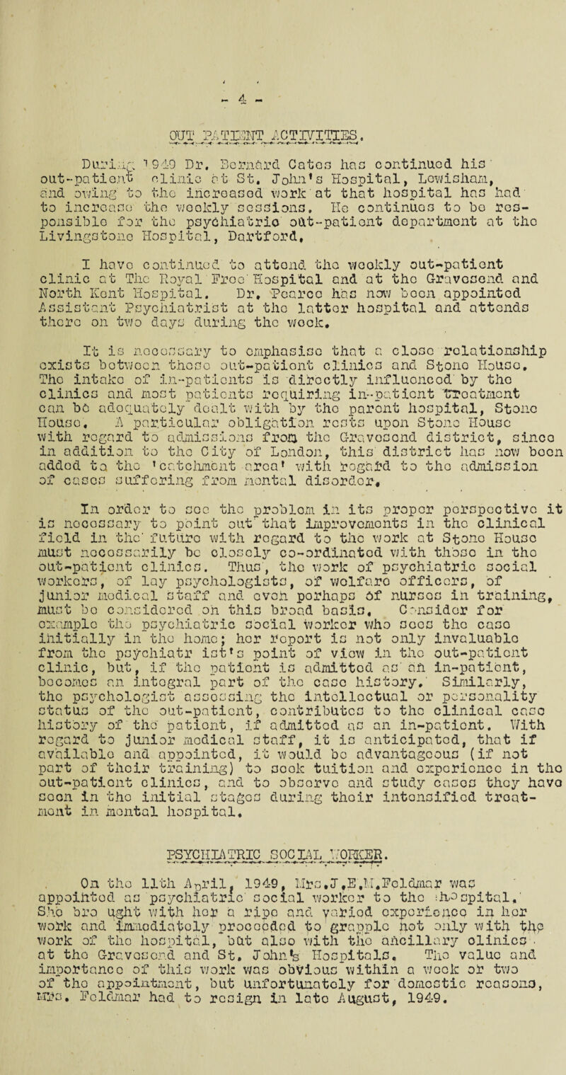 OUT PATIENT ACTIVITIES ■ -t~K- 4*—* \-t0* During 1949 Dr, Bernard Catos has continued his out-patient clinic at St, John’s Hospital, Lewisham, and owing' to the increased work at that hospital has had to increase the weekly sessions, lie continues to bo res¬ ponsible for the psychiatric out-patient department at the Livingstone Hospital, Dartford. I have continued to attend the wcokly out-patient clinic at The Royal Free'Hospital and at the Gravesend and North Kent Hospital. Dr, Pearce has now been appointed Assistant Psychiatrist at the latter hospital and attends there on two days during the week. exists It is necessary to emphasise that a close relationship rhe intake m between those out-pationt clinics and Stone House, of in-patients is directly influenced' by the clinics and most patients requiring in-patient trroatment can be adequately dealt with by the parent hospital, Stone House. A particular obligation rests upon Stone House with regard to admissions from the Gravesend district, sinco in addition to the City of London, this district lias now boon added ta the ’catchment area’ with regard to the admission of c cs suffering from mental disorder. In order to sec the problom in its proper perspective it is nocossary to point out that improvements in the clinical field in the' future with regard to the work at Stone House '— — — — — v_^ —* — — — -—• - w — must necessarily be closely co-ordinated with those in the out-patient clinics. Thus, the work of psychiatric social workers, of lay psychologists, of wolfaro officers, of junior medical staff and even porhaps of nurses in training. musr bo example con the siderod oh this broad basi *“*« Consider for psychiatric social worker who sees the caso initially in the home; her report is not only invaluable ^ « « » • « t i * * • a a • •« t •• from the psychiatr ist’s point of view in the out-patient clinic, but, if the patient is admitted as ah in-patient, becomes an integral part of the case history. Similarly, the psychologist assessing the intellectual or personality c* tntus of the out-patient, contributes to the clinical case history of the patient, if admitted as an in-patient. With regard to junior medical staff, it is anticipated, that if available and appointed, it would bo advantageous (if not part of their training) and experience in the tudy cases they havo to scok tuition out-patient clinics, and to observe and_,, __M soon in the initial stages during their intensified troat- mont in mental hospital. PSYCHIATRIC SOCIAL WORKER. On the 11th ADril. 1949, Mrs.J.E.M'.Fpldmar was appointed as psychiatric' social worker to the ihnopital,' She bro ughh vJith her a ripe and yariod experience in her work and immediately proceeded to grapple pot only with thp work of the hospital, but also with tlio ancillary clinics .’ at the Gravesend and St. Johnfe Hospitals. The value and importance of this work was obvious within a wook or two of tho appointment, but unfortunately for domestic reasons, Mrs. Feldmar had to resign in late August, 1949,