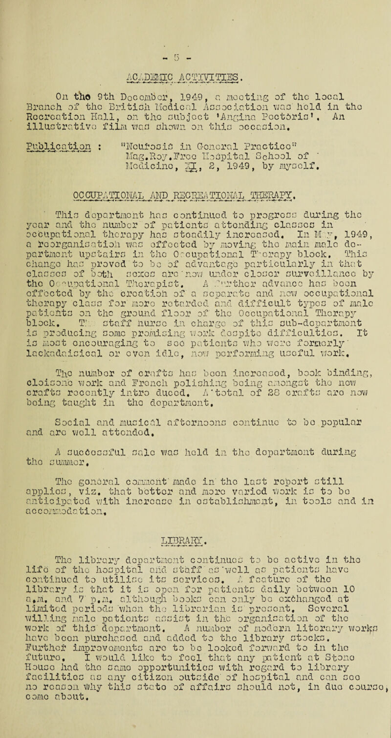 r; ACADEMIC ACTIVITIES. < » -r> W> <**-*■> O- On tho 9 th Doc ember, 1949, Branch of the British Medical A Hocreation Hall, on the subject illustrative film was shown on a mooting of the local ssociation was hold in the ’Angina Poctaris’, An this occasion. Publication Neurosis in General Practice Mag.Hop,Ereo Hospital School of Medicine, gn, 2, 1949, by myself. OCCUPATIONAL AND RECREATIONAL THERAPY, This department has continued to progress during the year and the number of patients attending classes in occupational therapy has stoadily increased. In M y, 1949, a reorganisation was effected by moving the main male de¬ partment upstairs in the Occupational Therapy block. This change has proved to be of advantage particularly in that classes of both senes arc'now under closer surveillance by the Occupational Therapist, A farther advance has boon effected by the creation of a separate and now occupational therapy class for more retarded and difficult typos of male fits on the ground floor of the Occupational Therapy patio bloc! ■V. I Th staff nurse in charge of this aub-dopartmont producing some promising work despite difficulties, most encouraging to see patients who wore formerly lackadaisical or oven idle, now performing useful work. -» n JL -L i-J It The number of crafts has been increased, book binding, cloisone work and Erencli polishing being amongst the now crafts recently intro ducod, A’total of 28 crafts aro now boing taught in tho department. Social and musical afternoons continue to bo popular and arc well attondod, A successful sale was held in the department during tho summer. The gonoral comment' made in' tho last report still applies, viz, that bettor and more varied Work Is to bo anticipated with increase in establishment, in tools and in a c c ommodation. LIBRARY. *--o The library department continues to lifo of tho hospital and staff aswell continued to utilise its services, library is that it is open for a#m, and 7 p.m, although books can only' bo as f ca bo active in tho patients have turc of the patients daily botwoon 10 exchanged at limited periods when th willing male patient librarian is prosont. Several ■ r-f t kO ri r~i ml m kO ist in the organisation of tho work of this' department. A number of modern litorary worJfd have been purchased and added to the library stock c*< >-> • Further improvements arc to bo looked forward to in tho futuro. House l: lason come about. I would like to foci that any patient at Stono House had tho samo opportunities with regard to library no reason why this stato of affairs should not, in duo courso