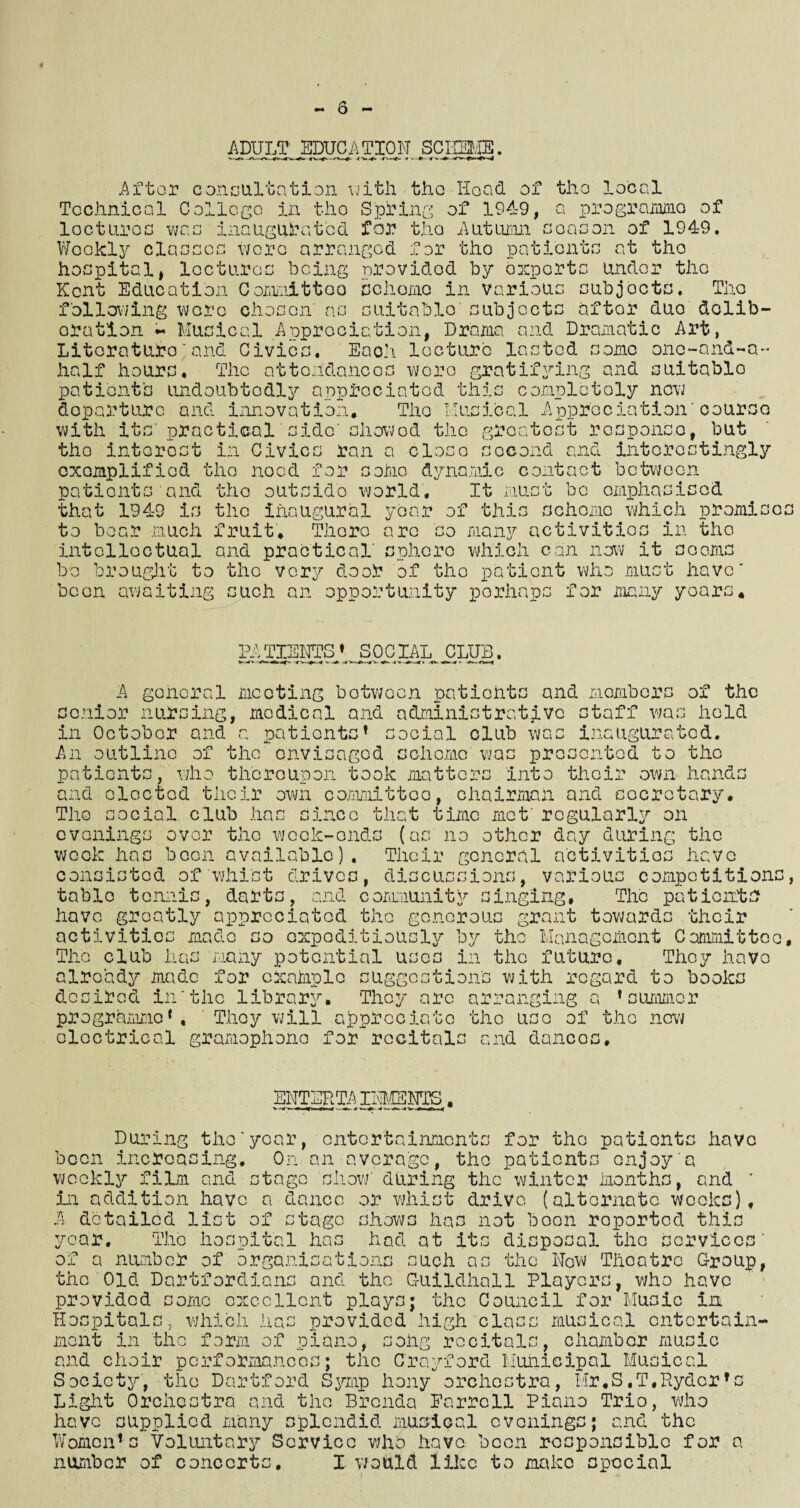 ADULT EDUCATION SCHEME. After consultation with the Hoad of the local Technical College in the Spring of 1949, a programme of looturea was inaugurated for the Autumn season of 1949. Weckl57‘ classes were arranged for tho patients at the hospital, lectures being provided by oxperte under the Kent Education Committee) schome in various subjects, Tho following wore chosen' as suitable' subjects aftor duo delib¬ eration - Musical Appreciation, Drama and Dramatic Art, Literature'and Civics. Each lecture lasted some onc-and-a- half hours. The attendances wore gratifying and suitable patient's undoubtedly appreciated this completely now departure and innovation, Tho Musical Appreciation'course with its'practical side' showod tho greatest response, but tho interest in Civics ran a close second and interestingly exemplified tho noed for some dynamic contact between patients and tho outside world. It must bo emphasised that 1949 is the inaugural year of this schome which promise to boar much fruit. There are so many activities in tho intellectual and practical' sphere which can now it seems be brought to tho very door of tho patient who must have” been awaiting such an opportunity perhaps for many years. PATIENTS* SOCIAL CLUB. A general mooting botweon patients and members of the senior nursing, medical and administrative staff was held in October and a patients* social club was inaugurated. An outline of the envisaged schome was presented to the patients, who thereupon took matters into their own hand: and elected their own committee, chairman and secretary. The social club has since that time met' regularly on tho week-ends (as' no other day during the evenings over week has been available). Their general activities have consisted of whist drives, discussions, various competitions table tennis, darts, and community singing, Tho patients have greatly appreciated the generous grant towards their activities made so oxpoditiously by the Management Committee The club has many potential uses in the future. They have already made for cxaiiplo suggestion's with regard to books desired In'the library. They arc arranging a * summer programme *, They will appreciate the use of the new electrical gramophone for recitals and dances. ENTERTAINM3NTS. During the'year, entertainments for tho patients have been increasing, Oman average, tho patients enjoy a weekly film and stage show' during the winter months, and ’ in addition have a dance or whist drive (alternate wooks), A detailed list of stage shows has not boon reported this year. Tho hospital has had at its disposal the services' of a number of organisations such as the New Theatre Group, the Old Dartfordians and the Guildhall Players, who have provided come excellent plays; the Council for Music in Hospital which has mont in the form provided high class musical entertain- of piano ong recitals, chamber music and choir performances; the C'rayford Municipal Musical Society, the Dartford Symp hony orchestra, Hr,S.T.Hydor* Light Orchestra and the Brenda Earrcll Piano Trio, who have supplied many splendid musical evenings; and the Women*s Voluntary Service who have been responsible for number of concerts, I would like to make special