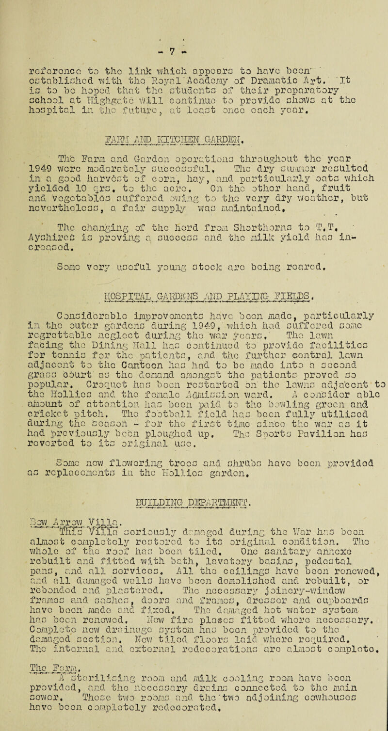 reference to the link which appears to have boon' established with the Royal'Academy of Dramatic Art. It is to be hoped that the students of their preparatory school at Higligatc will continue to provide shows at the hospital in the future , at least once each year. FARM ADD KITCHEN GARDEN, The Farm and Garden operations throughout the year 1949 were moderately successful. The dry summer resulted in a good harvest of corn, hay, and particularly oats which yielded 10 qrs, to the acre. On the other hand, fruit and Vegetables suffered owing to the very dry weather, but nevertheless, a fair supply was maintained, The changing of the herd from Shorthorns to T.T, Ayshircs is proving a success and the milk yield has in¬ creased. Some very useful young stock are being roared. HOSPITAL GARDENS AND PLAYING;. FIELDS. facing the Dining Hall lias continued to provide facilities for tennis for the patients, and the further central lawn adjacent to the Canteen has had to bo made into a second grass court as the demand amongst the patients proved so popular. Croquet has boon restarted on' the lawns adja'ccnt to the Hollies and the female Admission ward, A consider able aJraount of attention has been paid to the bowling green and cricket pitch. The football field has been fully utilised during the season - for the first timo since the war as it had previously been ploughed up. The Sports Pavilion has reverted to its original use. S omc a: new flowering trees and shrub replacements in the Hollies garden. have been provided BUILDING DEPARTMENT. Bow .Arrow Villa. This Villa seriously damaged during the War has been almost completely restored to its original condition. The whole of the roof has been tiled. One sanitary annexe rebuilt and fitted with bath, lavatory basins, pedestal pans, and all services. All the ceilings have been renewed, and all damaged walls have boon demolished and rebuilt, or rebondod and plastered. The necessary joinery-window frames and sashes, doors and frames, dresser and cupboards have been made and fixed. The damaged hot water system has boon renewed. New fire places fitted whore necessary. Complete new drainago system has been provided to the damaged section. New tiled floors laid whore required. The internal and external rcdccorntions arc almost comploto. The. Farm, A sterilising room and milk cooling room have been provided, and the Necessary drains connected to the sewer. Those two rooms and the'two adjoining cowhouse have been complete^ redecorated. mam