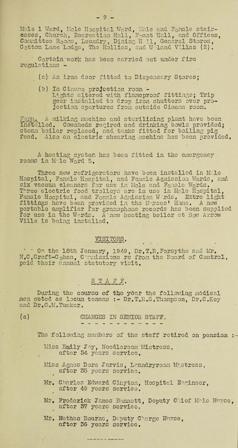 9 Male 1 Ward, Halo Hospital Ward, Halo and F0nalo stair- cases, Oluircli, Recreation Hall, INont Hall, and Offices, Committee Rooms, Laundry, Dining H 11, G-onoral Stores, Cotton Lane Lodgo, The Hollies, and U'Tand Villas (2). Certain'work lias been carried out under fire regulations - (a) An iron door fittod to Dispensary Stores; (b) In Cinema projection room - Lights altered with flameproof fittings; Trip gear installed to drop iron shutters over pro¬ jection apertures from outside Cinema room. Farru A milking machine and sterilising plant have boon installed, Cowsheds retired and drinicing bowls provided; steam boiler replaced, and tanks fittod for boiling pig feed. Also an electric shearing machine lias boon provided. A heating system has been fitted in the emergency rooms in Mule Ward 5, Three new refrigerators have been installed in Male Hospital, Female Hospital, and Female Admission Wards, and six vacuum cleaners for use in Male and Female Wards, Throe electric food trolleys are in use in Male Hospital, Female Hospital, and Female Admission W rds. Extra light fittings have been provided in the'Nurses * Homo, A new portable amplifier for gramophone records has boon supplied for use in the Wards, A'new heating boilor at Bow Arrow Villa is being installed. VISITORS. v * On the 18th January, 1949, Dr,T.R,Forsythe and Mr, N,C ,Crof t-C ohon, C munis si one rs from the Board of Control, paid their annual statutory visit. S T A F F. During the course of the year the following nodical men acted as locum tenons Dr,T.R,S.Thompson, Dr.C.Key and Dr,G-,M,Tucker. (a) CHANGES IN SENIOR STAFF. The following members of the staff retired on pension : Miss Emily Joy, Noodloroom'Mistrcss, after 54 years service,. Miss Agnes Dora Jarvis, Laundryroom Mistress, after 35 years service, * Mr, Charles Edward Clayton, Hospital Engineer, after 49 years service, w • „ Mr, Frederick James Bennett, Deputy Chief Male Nurse, after 57 years service. • • , Mr, Nathan' Bourne, Deputy Charge Nurse, after 36 years service.