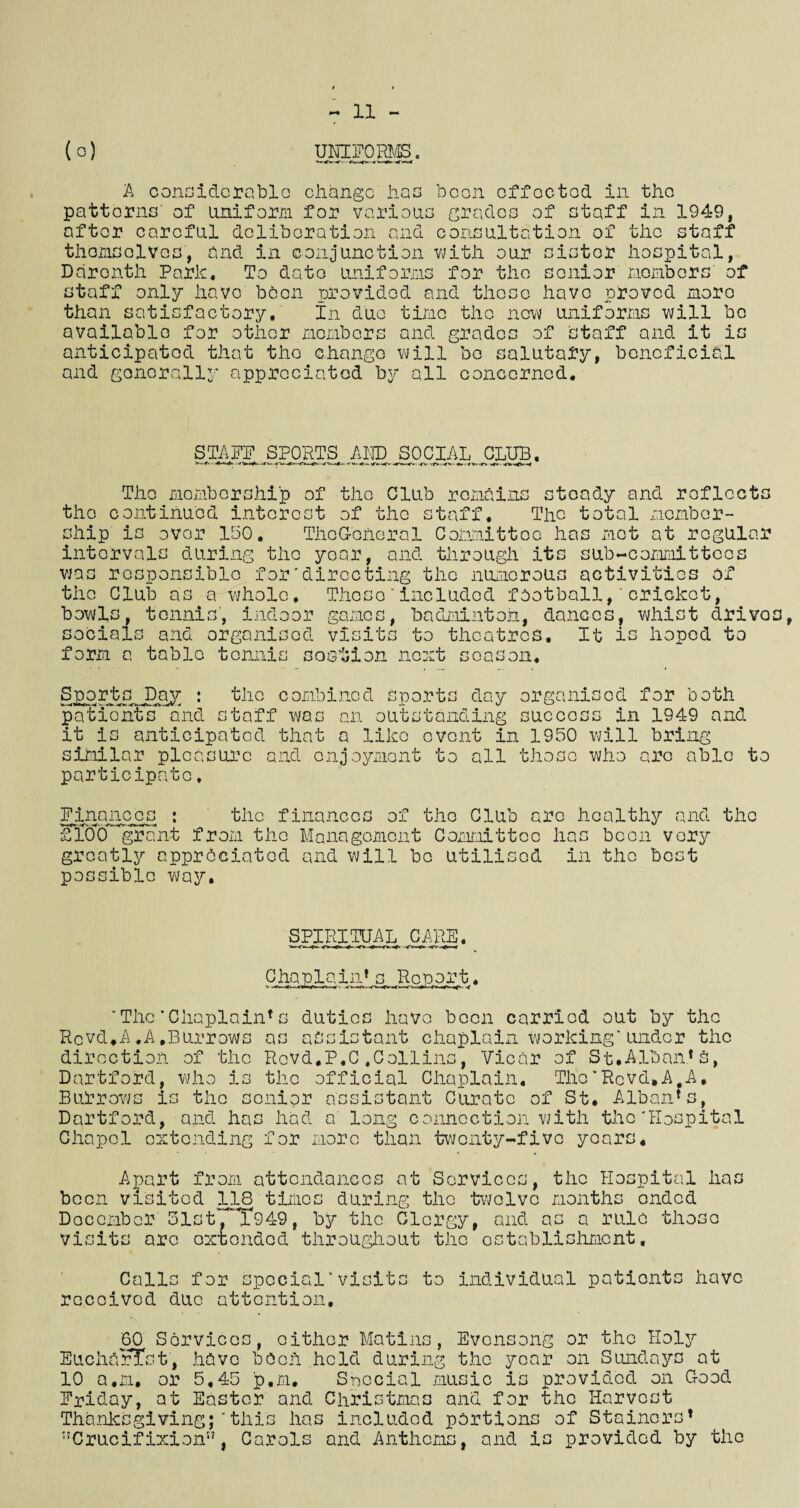 XI (o) UNIFORMS. A considerable change has boon offoctod in tho patterns' of uniform for various grades of staff in 1949, after careful deliberation and consultation of the staff themselves, and in conjunction with our sister hospital, Ddronth Park, To date uniforms for the senior members' of staff only have been provided and those have proved more than satisfactory. In due time tho now uniforms will be available for other members and grades of Staff and it is anticipated that tho change will bo salutary, beneficial and generally appreciated by all concerned. STAFF SPORTS AND SOCIAL CLUB, The membership of the Club remains steady and reflects tho continued interest of the staff. The total member¬ ship is over 150, ThoG'oheral Committee has mot at regular intervals during the year, and through its sub-committees v/as responsible for'directing the numerous activities of the Club as a whole. These’included football,'cricket, bowls, tennis, indoor games, badminton, dances, whist drivos, socials and organised visits to theatres. It is hoped to form a table tennis sostion next season, Sportc^^ay : the combined sports day organised for both patients and staff was an outstanding success in 1949 and it is anticipated that a like event in 1950 will bring similar pleasure and enjoyment to all those who arc able to participate, Finances : the finances of tho Club are healthy and the ££00 grant from the Management Committee lias been very greatly appreciated and will be utilised in the best possible way. SPIRITUAL CARE. Chaplain* s Report. ‘The’Chaplain*s duties have been carried out by tho Rcvd.A.A.Burrows as assistant chaplain Working*under the direction of tho Rcvd.P.C.Collins, Vicar of St.Alban*s, Dartford, who is the official Chaplain. Tho’Rcvd.A.A, Burrows is the senior assistant Curate of St. Alban* s, Dartford, and has had a long connection with tho'Hospital Chapel extending for more than twenty-five years. Apart from attendances at Services, tho Hospital has been visited 118 times during the twelve months onded December'51st, T949, by the Clergy, and as a rule those visits arc oxtondod throughout the establishment. Calls for special’visits to individual patients have received due attention, 60 Services, either Matins, Evensong or tho Hol5r EuchdrTst, have been held during the year on Sundays at 10 a.m. or 5,45 p.m. Special music is provided on Good Friday, at Easter and Christmas and for the Harvest Thanksgiving;’this has included portions of Stainers* ■JCrucif ixion”, Carols and Anthems, and is provided by the