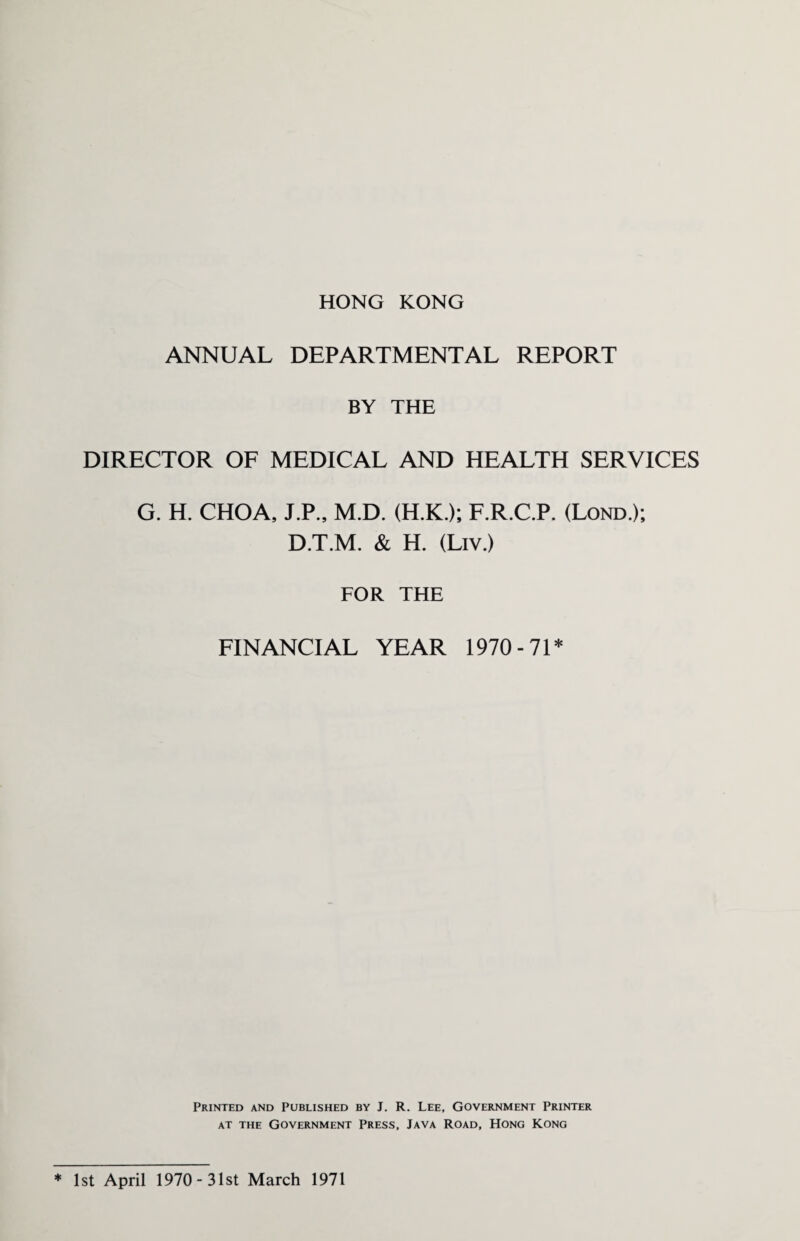 HONG KONG ANNUAL DEPARTMENTAL REPORT BY THE DIRECTOR OF MEDICAL AND HEALTH SERVICES G. H. CHOA, J.P., M.D. (H.K.); F.R.C.P. (Lond.); D.T.M. & H. (Liv.) FOR THE FINANCIAL YEAR 1970-71* Printed and Published by J. R. Lee, Government Printer at the Government Press, Java Road, Hong Kong 1st April 1970-31st March 1971