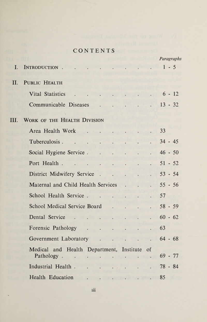 CONTENTS Paragraphs I. Introduction.1-5 II. Public Health Vital Statistics.6-12 Communicable Diseases.13-32 III. Work of the Health Division Area Health Work • 33 Tuberculosis. • 34 - 45 Social Hygiene Service . • 46 i Uy O Port Health. • 51 - 52 District Midwifery Service . • 53 - 54 Maternal and Child Health Services • 55 - 56 School Health Service . • 57 School Medical Service Board • 58 - 59 Dental Service .... • 60 - 62 Forensic Pathology • 63 Government Laboratory • 64 - 68 Medical and Health Department, Institute of Pathology. • • 69 - 77 Industrial Health .... • • 78 - 84 Health Education 85 in
