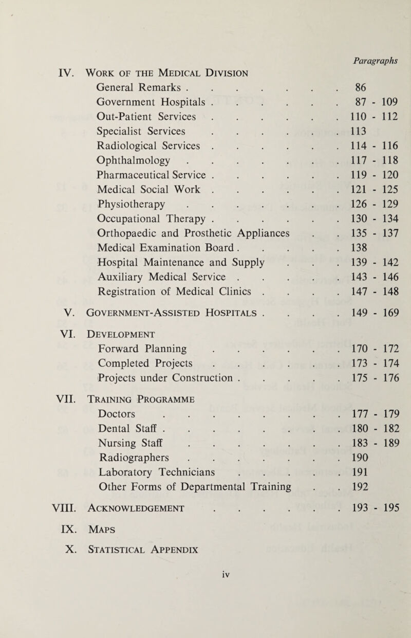 Paragraphs IV. Work of the Medical Division General Remarks. . 86 Government Hospitals. . 87 - 109 Out-Patient Services. . 110 - 112 Specialist Services. . 113 Radiological Services. . 114 - 116 Ophthalmology. . 117 - 118 Pharmaceutical Service. . 119 - 120 Medical Social Work. . 121 - 125 Physiotherapy. . 126 - 129 Occupational Therapy. . 130 - 134 Orthopaedic and Prosthetic Appliances . 135 - 137 Medical Examination Board.... . 138 Hospital Maintenance and Supply . 139 - 142 Auxiliary Medical Service .... . 143 - 146 Registration of Medical Clinics . . 147 - 148 V. Government-Assisted Hospitals . . 149 - 169 VI. Development Forward Planning. . 170 - 172 Completed Projects. . 173 - 174 Projects under Construction .... . 175 - 176 VII. Training Programme Doctors. . 177 - 179 Dental Staff. . 180 - 182 Nursing Staff. . 183 - 189 Radiographers. . 190 Laboratory Technicians .... . 191 Other Forms of Departmental Training . 192 VIII. Acknowledgement. . 193 - 195 IX. Maps X. Statistical Appendix