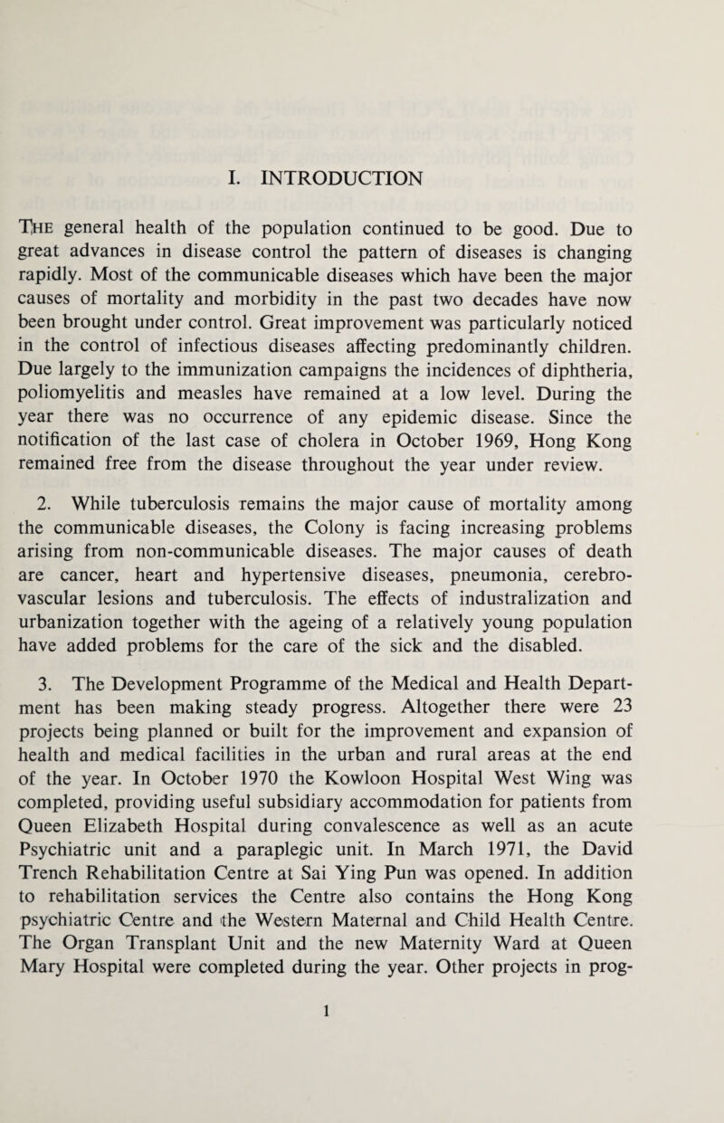 TJhe general health of the population continued to be good. Due to great advances in disease control the pattern of diseases is changing rapidly. Most of the communicable diseases which have been the major causes of mortality and morbidity in the past two decades have now been brought under control. Great improvement was particularly noticed in the control of infectious diseases affecting predominantly children. Due largely to the immunization campaigns the incidences of diphtheria, poliomyelitis and measles have remained at a low level. During the year there was no occurrence of any epidemic disease. Since the notification of the last case of cholera in October 1969, Hong Kong remained free from the disease throughout the year under review. 2. While tuberculosis remains the major cause of mortality among the communicable diseases, the Colony is facing increasing problems arising from non-communicable diseases. The major causes of death are cancer, heart and hypertensive diseases, pneumonia, cerebro¬ vascular lesions and tuberculosis. The effects of industralization and urbanization together with the ageing of a relatively young population have added problems for the care of the sick and the disabled. 3. The Development Programme of the Medical and Health Depart¬ ment has been making steady progress. Altogether there were 23 projects being planned or built for the improvement and expansion of health and medical facilities in the urban and rural areas at the end of the year. In October 1970 the Kowloon Hospital West Wing was completed, providing useful subsidiary accommodation for patients from Queen Elizabeth Hospital during convalescence as well as an acute Psychiatric unit and a paraplegic unit. In March 1971, the David Trench Rehabilitation Centre at Sai Ying Pun was opened. In addition to rehabilitation services the Centre also contains the Hong Kong psychiatric Centre and the Western Maternal and Child Health Centre. The Organ Transplant Unit and the new Maternity Ward at Queen Mary Hospital were completed during the year. Other projects in prog- 1