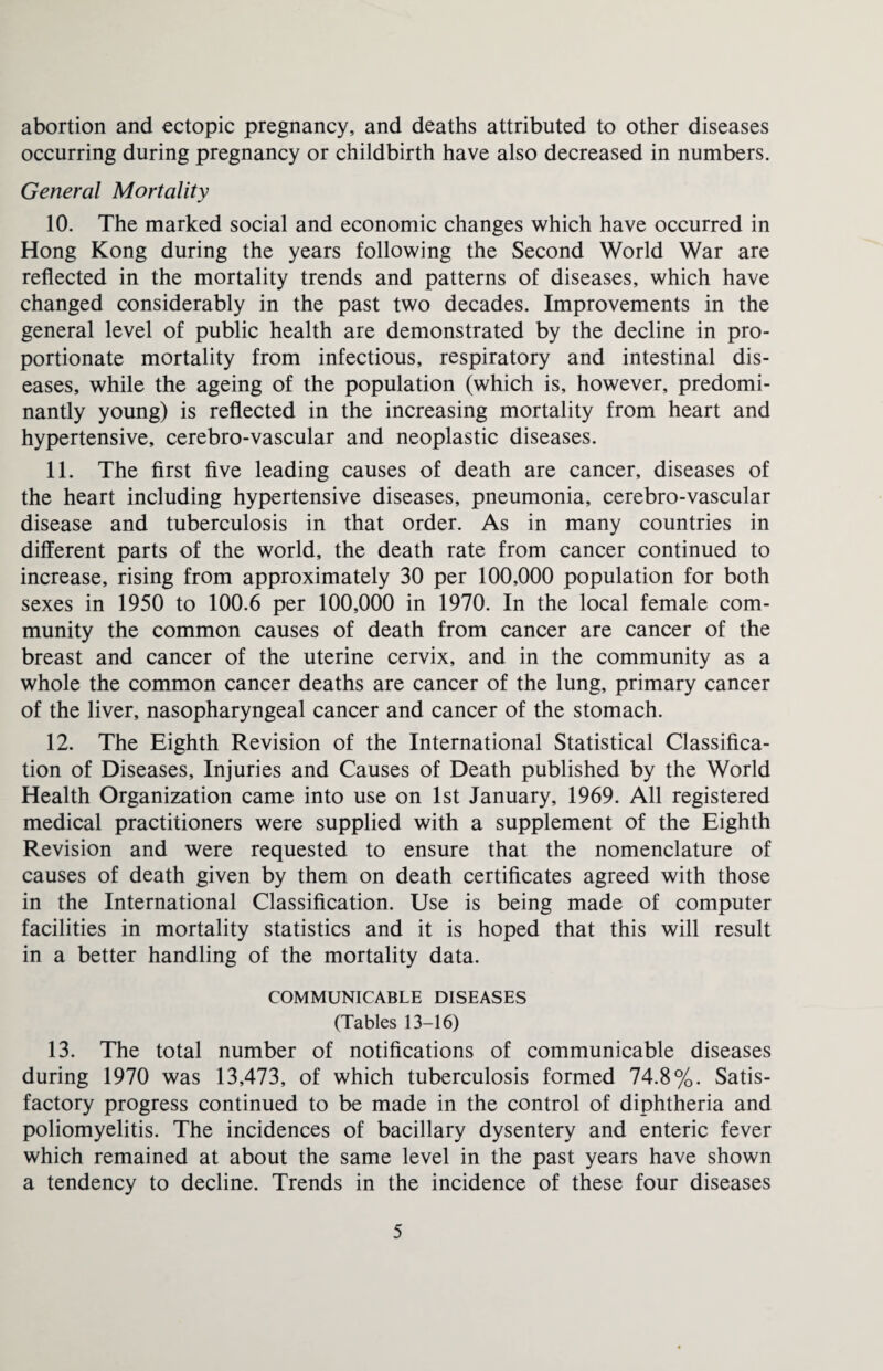 abortion and ectopic pregnancy, and deaths attributed to other diseases occurring during pregnancy or childbirth have also decreased in numbers. General Mortality 10. The marked social and economic changes which have occurred in Hong Kong during the years following the Second World War are reflected in the mortality trends and patterns of diseases, which have changed considerably in the past two decades. Improvements in the general level of public health are demonstrated by the decline in pro¬ portionate mortality from infectious, respiratory and intestinal dis¬ eases, while the ageing of the population (which is, however, predomi¬ nantly young) is reflected in the increasing mortality from heart and hypertensive, cerebro-vascular and neoplastic diseases. 11. The first five leading causes of death are cancer, diseases of the heart including hypertensive diseases, pneumonia, cerebro-vascular disease and tuberculosis in that order. As in many countries in different parts of the world, the death rate from cancer continued to increase, rising from approximately 30 per 100,000 population for both sexes in 1950 to 100.6 per 100,000 in 1970. In the local female com¬ munity the common causes of death from cancer are cancer of the breast and cancer of the uterine cervix, and in the community as a whole the common cancer deaths are cancer of the lung, primary cancer of the liver, nasopharyngeal cancer and cancer of the stomach. 12. The Eighth Revision of the International Statistical Classifica¬ tion of Diseases, Injuries and Causes of Death published by the World Health Organization came into use on 1st January, 1969. All registered medical practitioners were supplied with a supplement of the Eighth Revision and were requested to ensure that the nomenclature of causes of death given by them on death certificates agreed with those in the International Classification. Use is being made of computer facilities in mortality statistics and it is hoped that this will result in a better handling of the mortality data. COMMUNICABLE DISEASES (Tables 13-16) 13. The total number of notifications of communicable diseases during 1970 was 13,473, of which tuberculosis formed 74.8%. Satis¬ factory progress continued to be made in the control of diphtheria and poliomyelitis. The incidences of bacillary dysentery and enteric fever which remained at about the same level in the past years have shown a tendency to decline. Trends in the incidence of these four diseases