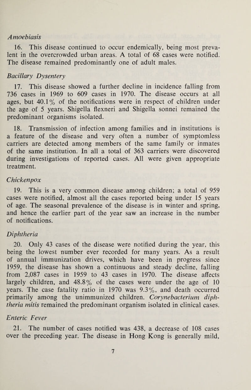 Amoebiasis 16. This disease continued to occur endemically, being most preva¬ lent in the overcrowded urban areas. A total of 68 cases were notified. The disease remained predominantly one of adult males. Bacillary Dysentery 17. This disease showed a further decline in incidence falling from 736 cases in 1969 to 609 cases in 1970. The disease occurs at all ages, but 40.1% of the notifications were in respect of children under the age of 5 years. Shigella flexneri and Shigella sonnei remained the predominant organisms isolated. 18. Transmission of infection among families and in institutions is a feature of the disease and very often a number of symptomless carriers are detected among members of the same family or inmates of the same institution. In all a total of 363 carriers were discovered during investigations of reported cases. All were given appropriate treatment. Chickenpox 19. This is a very common disease among children; a total of 959 cases were notified, almost all the cases reported being under 15 years of age. The seasonal prevalence of the disease is in winter and spring, and hence the earlier part of the year saw an increase in the number of notifications. Diphtheria 20. Only 43 cases of the disease were notified during the year, this being the lowest number ever recorded for many years. As a result of annual immunization drives, which have been in progress since 1959, the disease has shown a continuous and steady decline, falling from 2,087 cases in 1959 to 43 cases in 1970. The disease affects largely children, and 48.8% of the cases were under the age of 10 years. The case fatality ratio in 1970 was 9.3%, and death occurred primarily among the unimmunized children. Corynebacterium diph¬ theria mitis remained the predominant organism isolated in clinical cases. Enteric Fever 21. The number of cases notified was 438, a decrease of 108 cases over the preceding year. The disease in Hong Kong is generally mild.