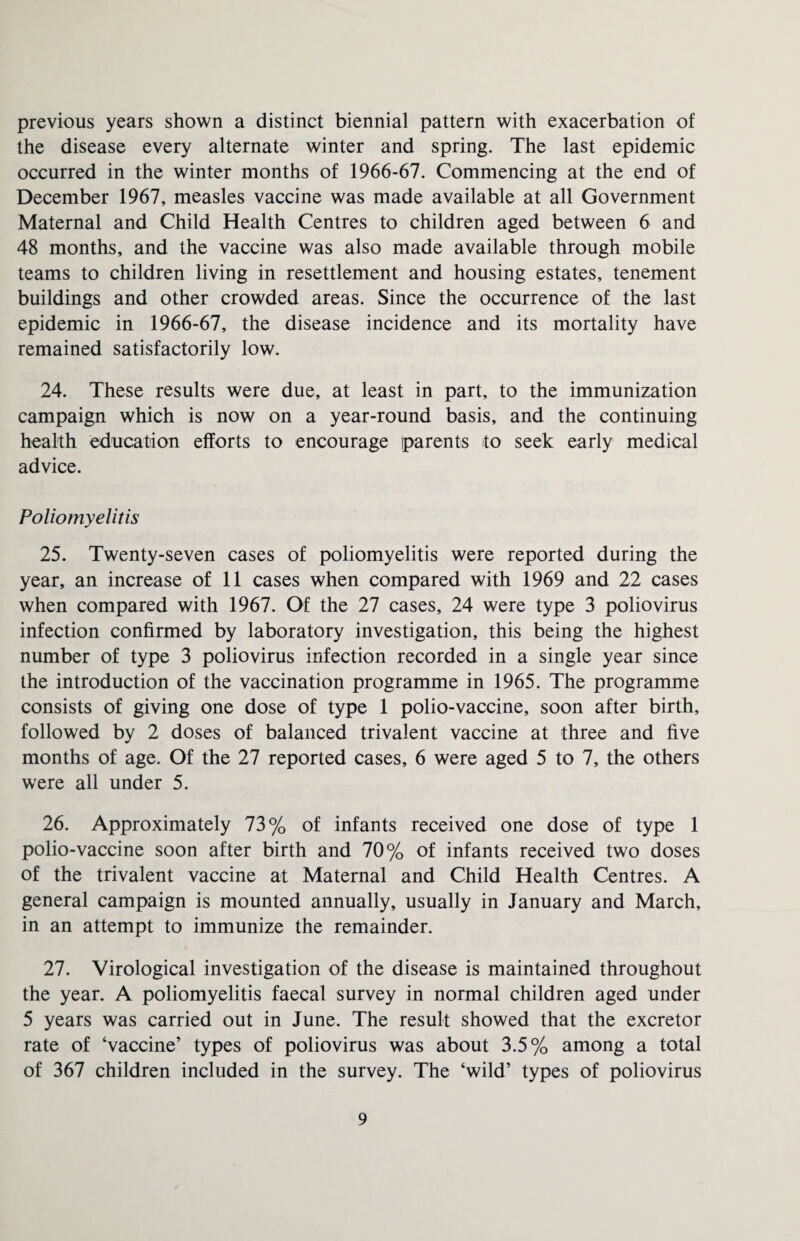 previous years shown a distinct biennial pattern with exacerbation of the disease every alternate winter and spring. The last epidemic occurred in the winter months of 1966-67. Commencing at the end of December 1967, measles vaccine was made available at all Government Maternal and Child Health Centres to children aged between 6 and 48 months, and the vaccine was also made available through mobile teams to children living in resettlement and housing estates, tenement buildings and other crowded areas. Since the occurrence of the last epidemic in 1966-67, the disease incidence and its mortality have remained satisfactorily low. 24. These results were due, at least in part, to the immunization campaign which is now on a year-round basis, and the continuing health education efforts to encourage parents to seek early medical advice. Poliomyelitis 25. Twenty-seven cases of poliomyelitis were reported during the year, an increase of 11 cases when compared with 1969 and 22 cases when compared with 1967. Of the 27 cases, 24 were type 3 poliovirus infection confirmed by laboratory investigation, this being the highest number of type 3 poliovirus infection recorded in a single year since the introduction of the vaccination programme in 1965. The programme consists of giving one dose of type 1 polio-vaccine, soon after birth, followed by 2 doses of balanced trivalent vaccine at three and five months of age. Of the 27 reported cases, 6 were aged 5 to 7, the others were all under 5. 26. Approximately 73% of infants received one dose of type 1 polio-vaccine soon after birth and 70% of infants received two doses of the trivalent vaccine at Maternal and Child Health Centres. A general campaign is mounted annually, usually in January and March, in an attempt to immunize the remainder. 27. Virological investigation of the disease is maintained throughout the year. A poliomyelitis faecal survey in normal children aged under 5 years was carried out in June. The result showed that the excretor rate of ‘vaccine’ types of poliovirus was about 3.5% among a total of 367 children included in the survey. The ‘wild’ types of poliovirus