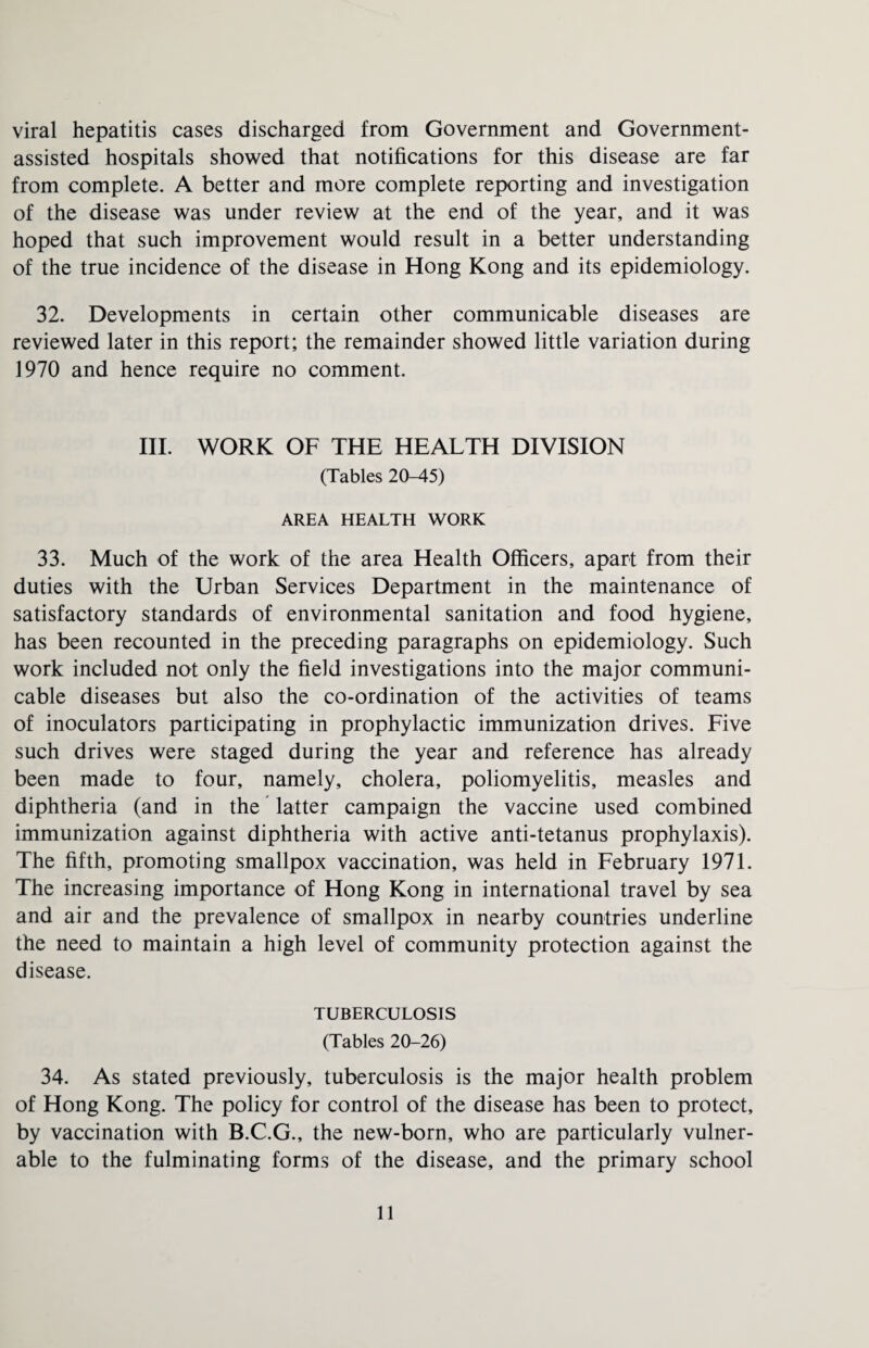 viral hepatitis cases discharged from Government and Government- assisted hospitals showed that notifications for this disease are far from complete. A better and more complete reporting and investigation of the disease was under review at the end of the year, and it was hoped that such improvement would result in a better understanding of the true incidence of the disease in Hong Kong and its epidemiology. 32. Developments in certain other communicable diseases are reviewed later in this report; the remainder showed little variation during 1970 and hence require no comment. III. WORK OF THE HEALTH DIVISION (Tables 20-45) AREA HEALTH WORK 33. Much of the work of the area Health Officers, apart from their duties with the Urban Services Department in the maintenance of satisfactory standards of environmental sanitation and food hygiene, has been recounted in the preceding paragraphs on epidemiology. Such work included not only the field investigations into the major communi¬ cable diseases but also the co-ordination of the activities of teams of inoculators participating in prophylactic immunization drives. Five such drives were staged during the year and reference has already been made to four, namely, cholera, poliomyelitis, measles and diphtheria (and in the latter campaign the vaccine used combined immunization against diphtheria with active anti-tetanus prophylaxis). The fifth, promoting smallpox vaccination, was held in February 1971. The increasing importance of Hong Kong in international travel by sea and air and the prevalence of smallpox in nearby countries underline the need to maintain a high level of community protection against the disease. TUBERCULOSIS (Tables 20-26) 34. As stated previously, tuberculosis is the major health problem of Hong Kong. The policy for control of the disease has been to protect, by vaccination with B.C.G., the new-born, who are particularly vulner¬ able to the fulminating forms of the disease, and the primary school