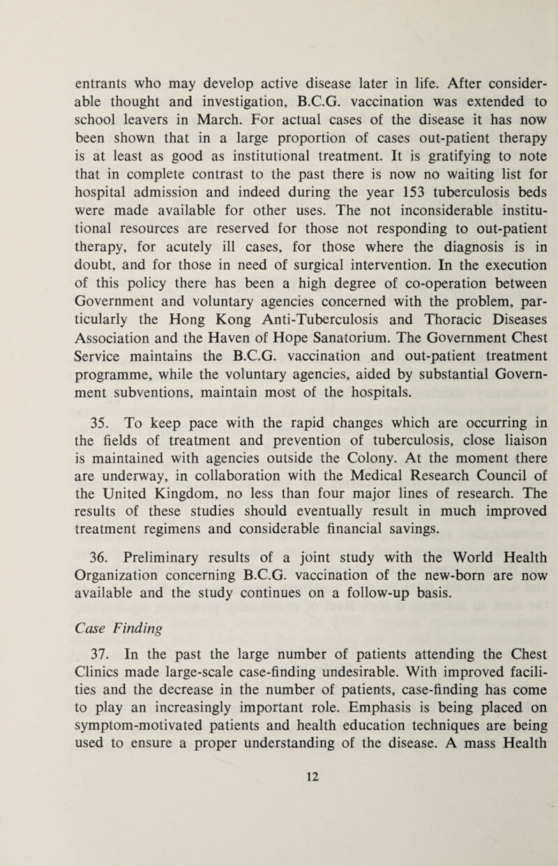 entrants who may develop active disease later in life. After consider¬ able thought and investigation, B.C.G. vaccination was extended to school leavers in March. For actual cases of the disease it has now been shown that in a large proportion of cases out-patient therapy is at least as good as institutional treatment. It is gratifying to note that in complete contrast to the past there is now no waiting list for hospital admission and indeed during the year 153 tuberculosis beds were made available for other uses. The not inconsiderable institu¬ tional resources are reserved for those not responding to out-patient therapy, for acutely ill cases, for those where the diagnosis is in doubt, and for those in need of surgical intervention. In the execution of this policy there has been a high degree of co-operation between Government and voluntary agencies concerned with the problem, par¬ ticularly the Hong Kong Anti-Tuberculosis and Thoracic Diseases Association and the Haven of Hope Sanatorium. The Government Chest Service maintains the B.C.G. vaccination and out-patient treatment programme, while the voluntary agencies, aided by substantial Govern¬ ment subventions, maintain most of the hospitals. 35. To keep pace with the rapid changes which are occurring in the fields of treatment and prevention of tuberculosis, close liaison is maintained with agencies outside the Colony. At the moment there are underway, in collaboration with the Medical Research Council of the United Kingdom, no less than four major lines of research. The results of these studies should eventually result in much improved treatment regimens and considerable financial savings. 36. Preliminary results of a joint study with the World Health Organization concerning B.C.G. vaccination of the new-born are now available and the study continues on a follow-up basis. Case Finding 37. In the past the large number of patients attending the Chest Clinics made large-scale case-finding undesirable. With improved facili¬ ties and the decrease in the number of patients, case-finding has come to play an increasingly important role. Emphasis is being placed on symptom-motivated patients and health education techniques are being used to ensure a proper understanding of the disease. A mass Health