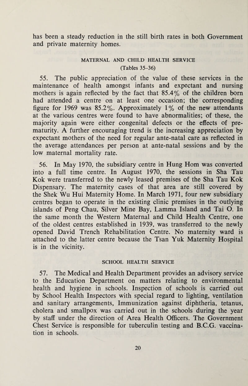 has been a steady reduction in the still birth rates in both Government and private maternity homes. MATERNAL AND CHILD HEALTH SERVICE (Tables 35-36) 55. The public appreciation of the value of these services in the maintenance of health amongst infants and expectant and nursing mothers is again reflected by the fact that 85.4% of the children born had attended a centre on at least one occasion; the corresponding figure for 1969 was 85.2%. Approximately 1% of the new attendants at the various centres were found to have abnormalities; of these, the majority again were either congenital defects or the effects of pre¬ maturity. A further encouraging trend is the increasing appreciation by expectant mothers of the need for regular ante-natal care as reflected in the average attendances per person at ante-natal sessions and by the low maternal mortality rate. 56. In May 1970, the subsidiary centre in Hung Horn was converted into a full time centre. In August 1970, the sessions in Sha Tau Kok were transferred to the newly leased premises of the Sha Tau Kok Dispensary. The maternity cases of that area are still covered by the Shek Wu Hui Maternity Home. In March 1971, four new subsidiary centres began to operate in the existing clinic premises in the outlying islands of Peng Chau, Silver Mine Bay, Lamma Island and Tai O. In the same month the Western Maternal and Child Health Centre, one of the oldest centres established in 1939, was transferred to the newly opened David Trench Rehabilitation Centre. No maternity ward is attached to the latter centre because the Tsan Yuk Maternity Hospital is in the vicinity. SCHOOL HEALTH SERVICE 57. The Medical and Health Department provides an advisory service to the Education Department on matters relating to environmental health and hygiene in schools. Inspection of schools is carried out by School Health Inspectors with special regard to lighting, ventilation and sanitary arrangements. Immunization against diphtheria, tetanus, cholera and smallpox was carried out in the schools during the year by staff under the direction of Area Health Officers. The Government Chest Service is responsible for tuberculin testing and B.C.G. vaccina¬ tion in schools.