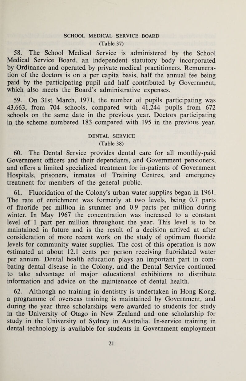 SCHOOL MEDICAL SERVICE BOARD (Table 37) 58. The School Medical Service is administered by the School Medical Service Board, an independent statutory body incorporated by Ordinance and operated by private medical practitioners. Remunera¬ tion of the doctors is on a per capita basis, half the annual fee being paid by the participating pupil and half contributed by Government, which also meets the Board’s administrative expenses. 59. On 31st March, 1971, the number of pupils participating was 43,663, from 704 schools, compared with 41,244 pupils from 672 schools on the same date in the previous year. Doctors participating in the scheme numbered 183 compared with 195 in the previous year. DENTAL SERVICE (Table 38) 60. The Dental Service provides dental care for all monthly-paid Government officers and their dependants, and Government pensioners, and offers a limited specialized treatment for in-patients of Government Hospitals, prisoners, inmates of Training Centres, and emergency treatment for members of the general public. 61. Fluoridation of the Colony’s urban water supplies began in 1961. The rate of enrichment was formerly at two levels, being 0.7 parts of fluoride per million in summer and 0.9 parts per million during winter. In May 1967 the concentration was increased to a constant level of 1 part per million throughout the year. This level is to be maintained in future and is the result of a decision arrived at after consideration of more recent work on the study of optimum fluoride levels for community water supplies. The cost of this operation is now estimated at about 12.1 cents per person receiving fluoridated water per annum. Dental health education plays an important part in com¬ bating dental disease in the Colony, and the Dental Service continued to take advantage of major educational exhibitions to distribute information and advice on the maintenance of dental health. 62. Although no training in dentistry is undertaken in Hong Kong, a programme of overseas training is maintained by Government, and during the year three scholarships were awarded to students for study in the University of Otago in New Zealand and one scholarship for study in the University of Sydney in Australia. In-service training in dental technology is available for students in Government employment