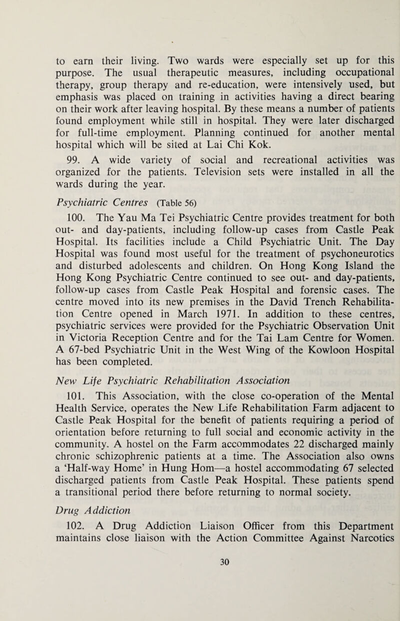 to earn their living. Two wards were especially set up for this purpose. The usual therapeutic measures, including occupational therapy, group therapy and re-education, were intensively used, but emphasis was placed on training in activities having a direct bearing on their work after leaving hospital. By these means a number of patients found employment while still in hospital. They were later discharged for full-time employment. Planning continued for another mental hospital which will be sited at Lai Chi Kok. 99. A wide variety of social and recreational activities was organized for the patients. Television sets were installed in all the wards during the year. Psychiatric Centres (Table 56) 100. The Yau Ma Tei Psychiatric Centre provides treatment for both out- and day-patients, including follow-up cases from Castle Peak Hospital. Its facilities include a Child Psychiatric Unit. The Day Hospital was found most useful for the treatment of psychoneurotics and disturbed adolescents and children. On Hong Kong Island the Hong Kong Psychiatric Centre continued to see out- and day-patients, follow-up cases from Castle Peak Hospital and forensic cases. The centre moved into its new premises in the David Trench Rehabilita¬ tion Centre opened in March 1971. In addition to these centres, psychiatric services were provided for the Psychiatric Observation Unit in Victoria Reception Centre and for the Tai Lam Centre for Women. A 67-bed Psychiatric Unit in the West Wing of the Kowloon Hospital has been completed. New Life Psychiatric Rehabilitation Association 101. This Association, with the close co-operation of the Mental Health Service, operates the New Life Rehabilitation Farm adjacent to Castle Peak Hospital for the benefit of patients requiring a period of orientation before returning to full social and economic activity in the community. A hostel on the Farm accommodates 22 discharged mainly chronic schizophrenic patients at a time. The Association also owns a ‘Half-way Home’ in Hung Horn—a hostel accommodating 67 selected discharged patients from Castle Peak Hospital. These patients spend a transitional period there before returning to normal society. Drug Addiction 102. A Drug Addiction Liaison Officer from this Department maintains close liaison with the Action Committee Against Narcotics