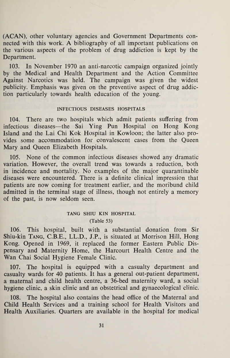 (ACAN), other voluntary agencies and Government Departments con¬ nected with this work. A bibliography of all important publications on the various aspects of the problem of drug addiction is kept by the Department. 103. In November 1970 an anti-narcotic campaign organized jointly by the Medical and Health Department and the Action Committee Against Narcotics was held. The campaign was given the widest publicity. Emphasis was given on the preventive aspect of drug addic¬ tion particularly towards health education of the young. INFECTIOUS DISEASES HOSPITALS 104. There are two hospitals which admit patients suffering from infectious diseases—the Sai Ying Pun Hospital on Hong Kong Island and the Lai Chi Kok Hospital in Kowloon; the latter also pro¬ vides some accommodation for convalescent cases from the Queen Mary and Queen Elizabeth Hospitals. 105. None of the common infectious diseases showed any dramatic variation. However, the overall trend was towards a reduction, both in incidence and mortality. No examples of the major quarantinable diseases were encountered. There is a definite clinical impression that patients are now coming for treatment earlier, and the moribund child admitted in the terminal stage of illness, though not entirely a memory of the past, is now seldom seen. TANG SHIU KIN HOSPITAL (Table 53) 106. This hospital, built with a substantial donation from Sir Shiu-kin Tang, C.B.E., LL.D., J.P., is situated at Morrison Hill, Hong Kong. Opened in 1969, it replaced the former Eastern Public Dis¬ pensary and Maternity Home, the Harcourt Health Centre and the Wan Chai Social Hygiene Female Clinic. 107. The hospital is equipped with a casualty department and casualty wards for 40 patients. It has a general out-patient department, a maternal and child health centre, a 36-bed maternity ward, a social hygiene clinic, a skin clinic and an obstetrical and gynaecological clinic. 108. The hospital also contains the head office of the Maternal and Child Health Services and a training school for Health Visitors and Health Auxiliaries. Quarters are available in the hospital for medical